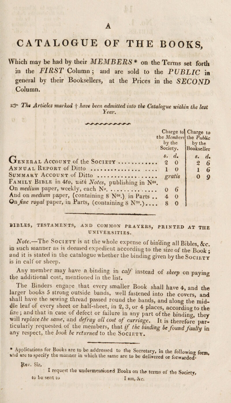 A CATALOGUE OF THE BOOKS, Which may be had by their MEMBERS * on the Terms set forth in the FIRST Column; and are sold to the PUBLIC in general by their Booksellers, at the Prices in the SECOND Column, £3^ The Articles marked f have been admitted into the Catalogue within the last Year. Charge to] the Members by the Society. Charge to the Public by the Bookseller General Account of the Society. Annual Report of Ditto . Summary Account of Ditto .. Family Bible in 4to, with Notes, publishing in Nos. On medium paper, weekly, each No. ... And on medium paper, (containing 8 Nos.) in Parts .. On fine royal paper, in Parts, (containing 8 Nos.)_ s. d» 2 0 1 0 gratis 0 6* 4 0 8 0 s. (U 2 6 1 6 0 9 ... .-Hi MU i i. - BIBLES, TESTAMENTS, AND COMMON PRAYERS, PRINTED AT THE UNIVERSITIES. Note.—The Society is at the whole expense of binding all Bibles, &c. in such manner as is deemed expedient according to the size of the Book ; and it is stated in the catalogue whether the binding given by the Society* is in calf or sheep. Any member may have a binding in calf instead of sheep on paying the additional cost, mentioned in the list. J s The Binders engage that every smaller Book shall have 4, and the larger books 5 strong outside bands, well fastened into the covers, and shall have the sewing thread passed round the bands, and along the’mid¬ dle leaf of every sheet or half-sheet, in 2, 3, or 4 places, according to the hze; and that in case of defect or failure in any part of the binding they will replace the same, and defray all cost of carriage. It is therefore par¬ ticularly requested of the members, that if the binding be found faulty in any respect, the book be returned to the Society. J V * Applications for Books are to be addressed to the Secretary, in the following form atid are to specify the manner m which the same are to be delivered or forwarded* * Revr. Sir, I request the undermentioned Books on the terras of the Society,