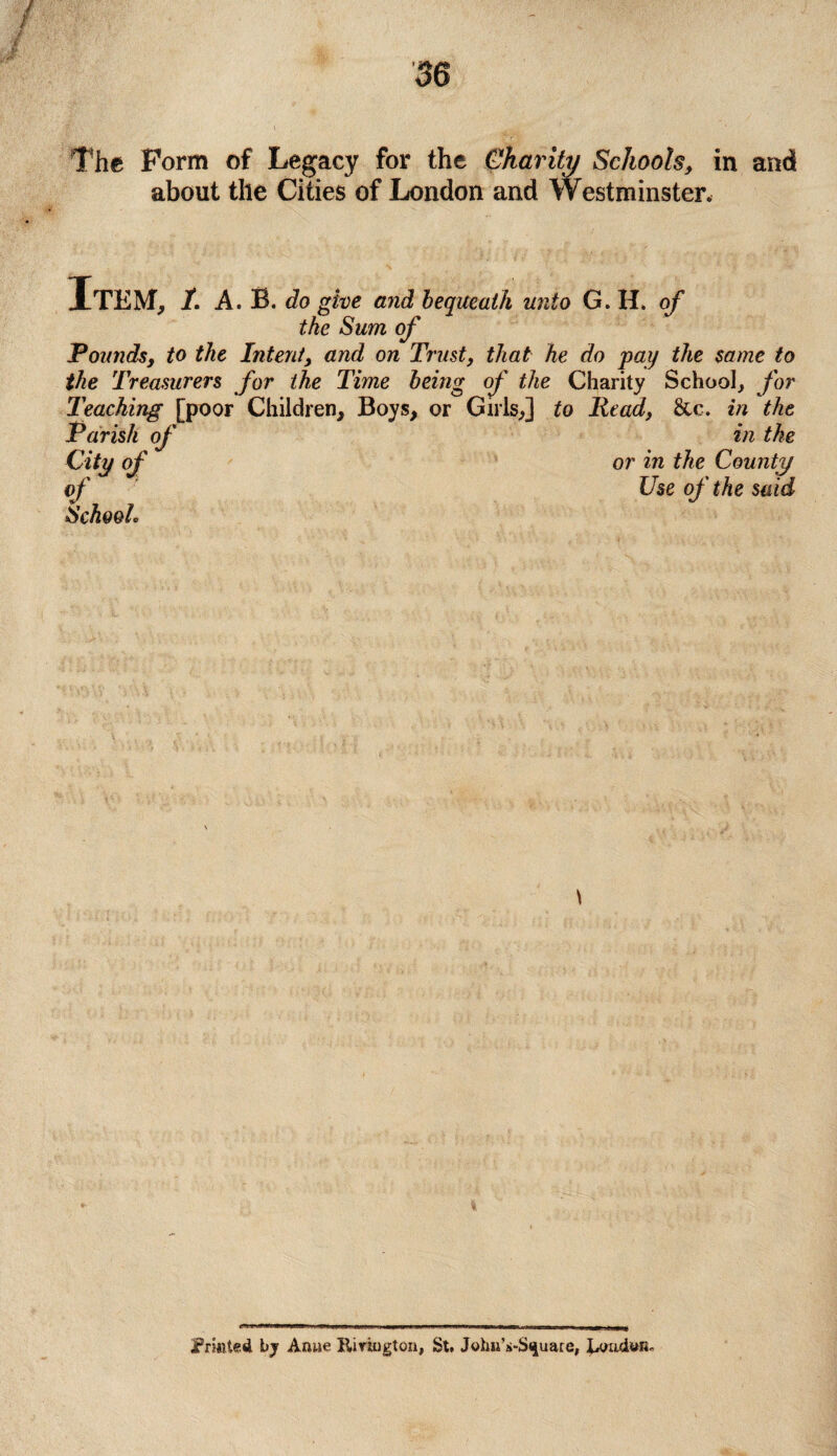 ! The Form of Legacy for the Charity Schools, in and about the Cities of London and Westminster, Item, /. A. B. do give and bequeath unto G. H. of the Sum of Pounds, to the Intent, and on Trust, that he do pay the same to the Treasurers for the Time being of the Charity School, for Teaching [poor Children, Boys, or Girls,] to Read, &c. in the Parish of in the City of or in the County of Use of the said School. Printed by Anue Kiriugton, St. JohnVS^uare,