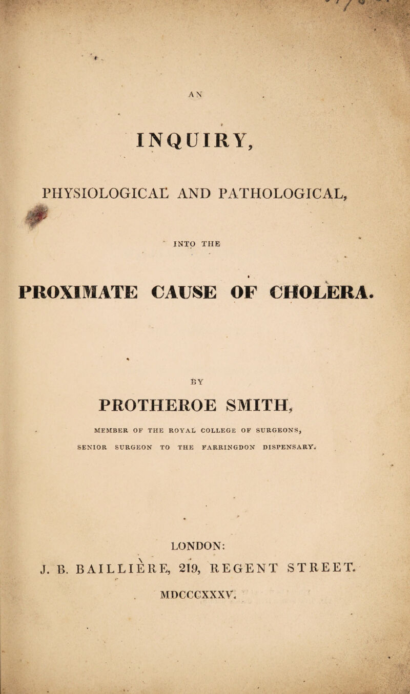 INQUIRY, PHYSIOLOGICAL AND PATHOLOGICAL, INTO THE ft PROXIMATE CAUSE OF CHOLERA BY PROTHEROE SMITH, MEMBER OF THE ROYAL COLLEGE OF SURGEONS, SENIOR SURGEON TO THE FARRINGDON DISPENSARY. LONDON: J. B. BAILLIERE, 219, REGENT STREET. MDCCCXXXV.