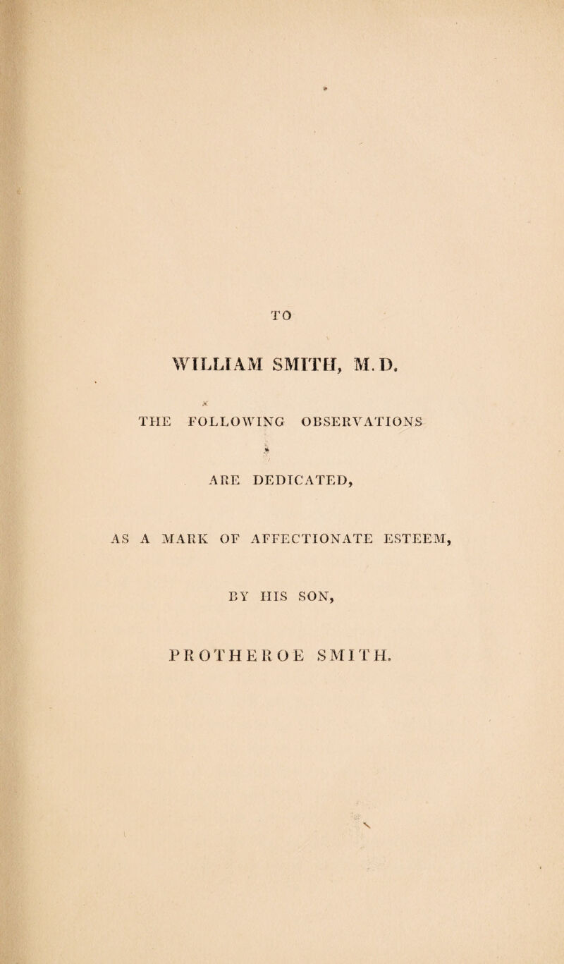 p TO WILLIAM SMITH, M. D, jC THE FOLLOWING OBSERVATIONS ARE DEDICATED, AS A MARK OF AFFECTIONATE ESTEEM, BY IIIS SON, PROTHEROE SMITH,