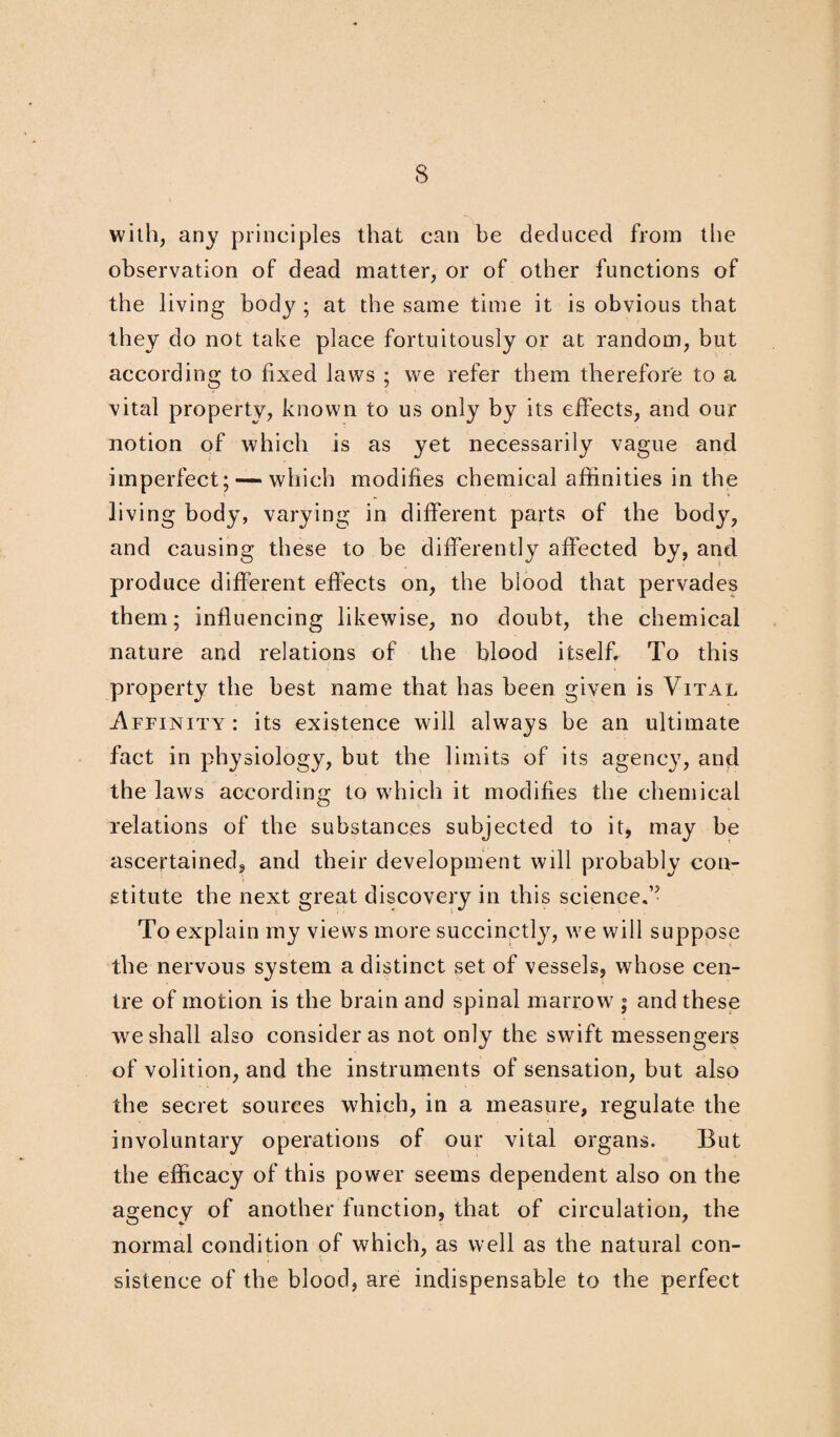 with, any principles that can be deduced from the observation of dead matter, or of other functions of the living body ; at the same time it is obvious that they do not take place fortuitously or at random, but according to fixed laws ; we refer them therefore to a vital property, known to us only by its effects, and our notion of which is as yet necessarily vague and imperfect; — which modifies chemical affinities in the living body, varying in different parts of the body, and causing these to be differently affected by, and produce different effects on, the blood that pervades them; influencing likewise, no doubt, the chemical nature and relations of the blood itself. To this property the best name that has been given is Vital -Affinity: its existence will always be an ultimate fact in physiology, but the limits of its agency, and the laws according to which it modifies the chemical relations of the substances subjected to it, may be ascertained, and their development will probably con¬ stitute the next great discovery in this science.” To explain my views more succinctly, we will suppose the nervous system a distinct set of vessels, whose cen¬ tre of motion is the brain and spinal marrow ; and these we shall also consider as not only the swift messengers of volition, and the instruments of sensation, but also the secret sources which, in a measure, regulate the involuntary operations of our vital organs. But the efficacy of this power seems dependent also on the agency of another function, that of circulation, the normal condition of which, as well as the natural con¬ sistence of the blood, are indispensable to the perfect