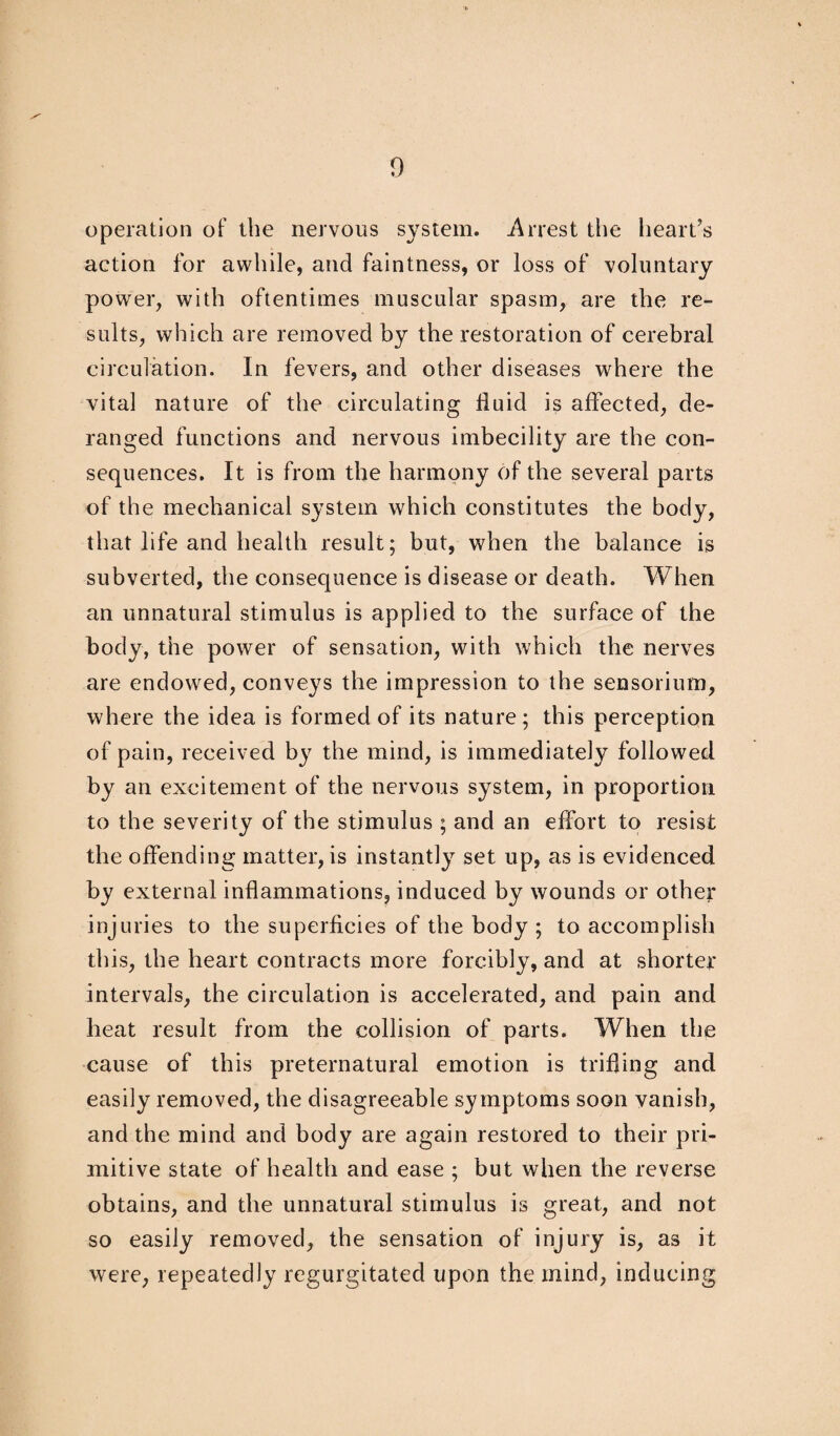 operation of the nervous system. Arrest the heart’s action for awhile, and faintness, or loss of voluntary power, with oftentimes muscular spasm, are the re¬ sults, which are removed by the restoration of cerebral circulation. In fevers, and other diseases where the vital nature of the circulating fluid is affected, de¬ ranged functions and nervous imbecility are the con¬ sequences. It is from the harmony of the several parts of the mechanical system which constitutes the body, that life and health result; but, when the balance is subverted, the consequence is disease or death. When an unnatural stimulus is applied to the surface of the body, the power of sensation, with which the nerves are endowed, conveys the impression to the sensorium, where the idea is formed of its nature; this perception of pain, received by the mind, is immediately followed by an excitement of the nervous system, in proportion to the severity of the stimulus ; and an effort to resist the offending matter, is instantly set up, as is evidenced by external inflammations, induced by wounds or other injuries to the superficies of the body ; to accomplish this, the heart contracts more forcibly, and at shorter intervals, the circulation is accelerated, and pain and heat result from the collision of parts. When the cause of this preternatural emotion is trifling and easily removed, the disagreeable symptoms soon vanish, and the mind and body are again restored to their pri¬ mitive state of health and ease ; but when the reverse obtains, and the unnatural stimulus is great, and not so easily removed, the sensation of injury is, as it were, repeatedly regurgitated upon the mind, inducing