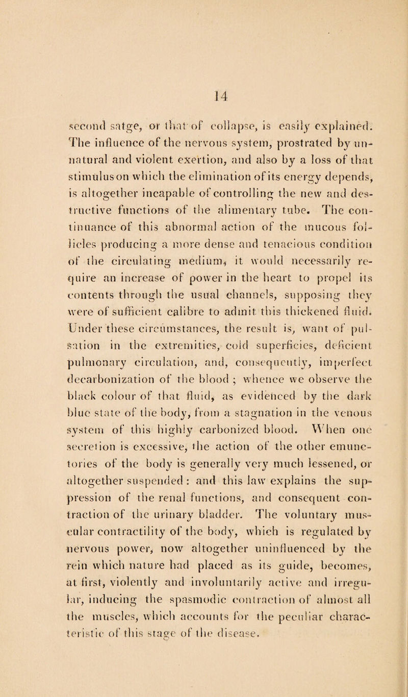 second satge, or that of collapse, is easily explained. The influence of the nervous system, prostrated by un¬ natural and violent exertion, and also by a loss of that stimulus on which the elimination of its energy depends, is altogether incapable of controlling the new and des¬ tructive functions of the alimentary tube. The con¬ tinuance of this abnormal action of the mucous fol¬ licles producing a more dense and tenacious condition of the circulating medium* it would necessarily re- cjuire an increase of power in the heart to propel its contents through the usual channels, supposing they were of sufficient calibre to admit this thickened fluid. Under these circumstances, the result is, want of pul¬ sation in the extremities, cold superficies, deficient pulmonary circulation, and, consequently, imperfect decarbonization of the blood ; whence we observe the black colour of that fluid, as evidenced by the dark blue state of the body, from a stagnation in the venous system of this highly carbonized blood. When one secretion is excessive, the action of the other emunc- tories of the body is generally vet}7 much lessened, or altogether suspended : and this law explains the sup¬ pression of tiie renal functions, and consequent con¬ traction of the urinary bladder. The voluntary mus¬ cular contractility of the bod}’, which is regulated by nervous power, now altogether uninfluenced by the rein which nature bad placed as its guide, becomes, at first, violently and involuntarily active and irregu¬ lar, inducing the spasmodic contraction of almost all the muscles, which accounts for the peculiar charac¬ teristic of this stage of the disease.