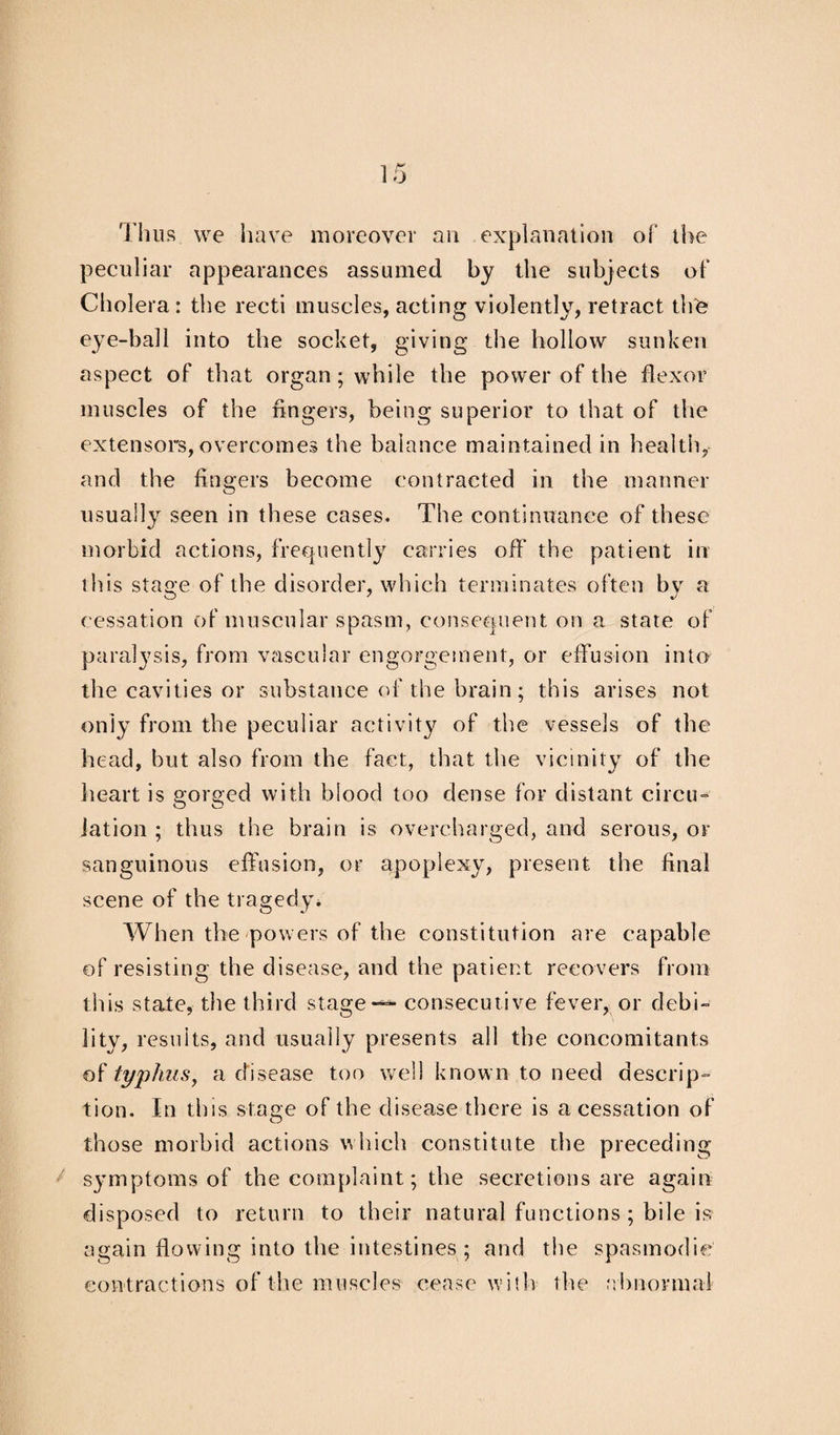 Thus we have moreover an explanation of the peculiar appearances assumed by the subjects of Cholera : the recti muscles, acting violently, retract the eye-ball into the socket, giving the hollow sunken aspect of that organ; while the power of the flexor muscles of the fingers, being superior to that of the extensors,overcomes the balance maintained in health, and the fingers become contracted in the manner usually seen in these cases. The continuance of these morbid actions, frequently carries off the patient in this stage of the disorder, which terminates often by a cessation of muscular spasm, consequent on a state of paralysis, from vascular engorgement, or effusion into the cavities or substance of the brain; this arises not only from the peculiar activity of the vessels of the head, but also from the fact, that the vicinity of the heart is gorged with blood too dense for distant circu¬ lation ; thus the brain is overcharged, and serous, or sanguinous effusion, or apoplexy, present the final scene of the tragedy* When the powers of the constitution are capable of resisting the disease, and the patient recovers from this state, the third stage — consecutive fever, or debi¬ lity, results, and usually presents all the concomitants of typhus, a disease too well known to need descrip¬ tion. In this stage of the disease there is a cessation of those morbid actions which constitute the preceding symptoms of the complaint; the secretions are again disposed to return to their natural functions ; bile is again flowing into the intestines ; and the spasmodic contractions of the muscles cease with the abnormal
