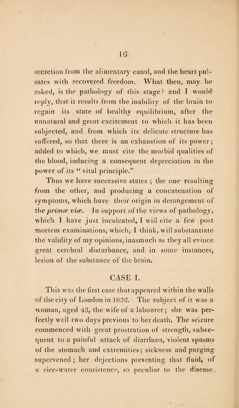 10 secretion from the alimentary canal, and the heart pul¬ sates with recovered freedom. What then, may be asked, is the pathology of this stage? and I would reply, that it results from the inability of the brain to regain its state of healthy equilibrium, after the unnatural and great excitement to which it has been subjected, and from which its delicate structure has suffered, so that there is an exhaustion of its power; added to which, we must cite the morbid qualities of the blood, inducing a consequent depreciation in the power of its “ vital principle.” Thus we have successive states ; the one resulting from the other, and producing a concatenation of symptoms, which have their origin in derangement of the primae vice. In support of the views of pathology, which I have just inculcated, I will cite a few post mortem examinations, which, I think, will substantiate the validity of my opinions, inasmuch as they all evince great cerebral disturbance, and in some instances, lesion of the substance of the brain* CASE I. This was the first case that appeared within the walls of the city of London in 1832. The subject of it was a woman, aged 43, the wife of a labourer; she was per¬ fectly well two days previous to her death. The seizure commenced with great prostration of strength, subse¬ quent to a painful attack of diarrhoea, violent spasms of the stomach and extremities; sickness and purging supervened ; her dejections presenting that fluid, of a rice-water consistence, so peculiar to the disease.