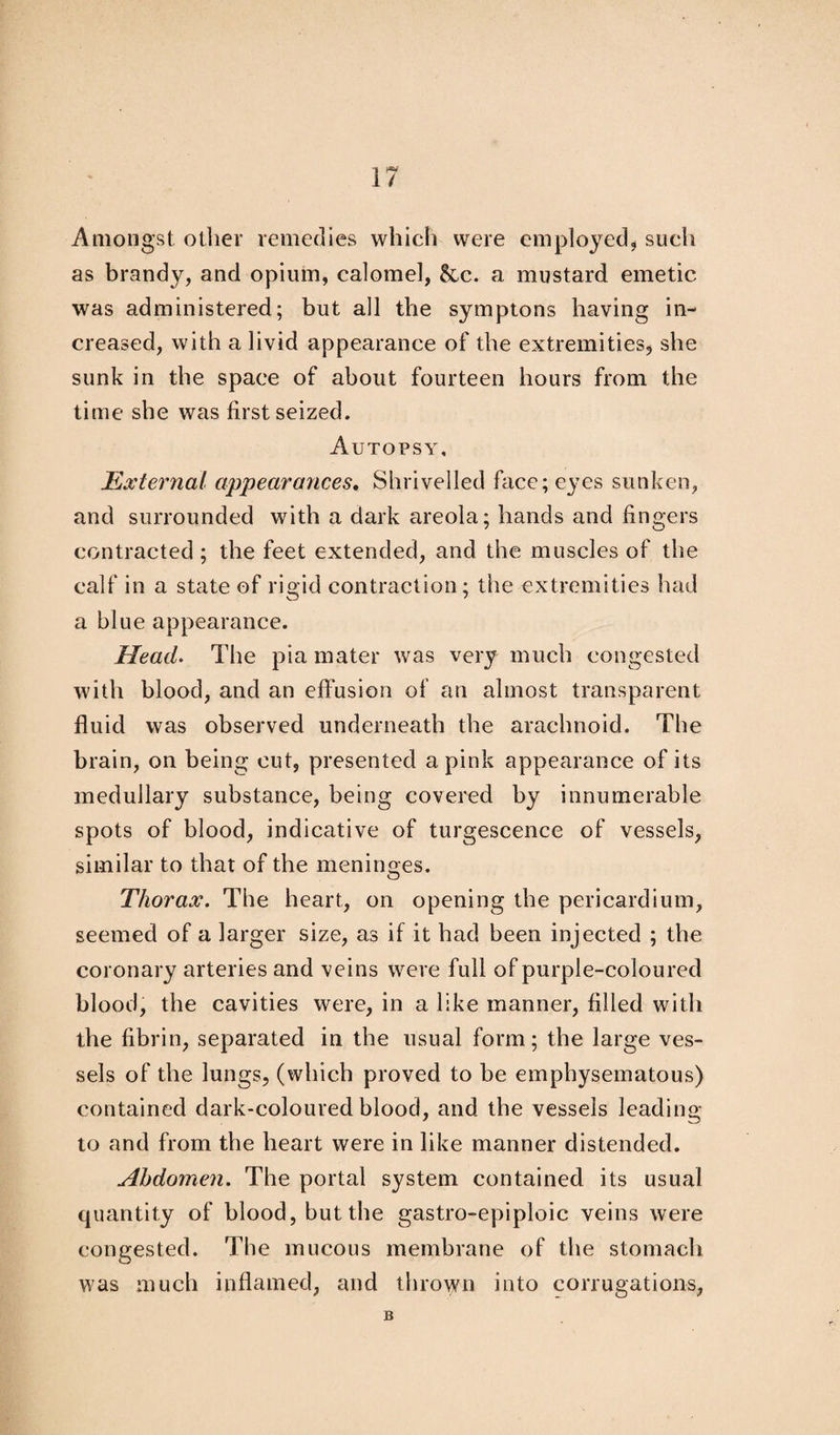 IP** / Amongst oilier remedies which were employed, such as brandy, and opium, calomel, &c. a mustard emetic was administered; but all the symptons having in¬ creased, with a livid appearance of the extremities, she sunk in the space of about fourteen hours from the time she was first seized. Autopsy, External appearances. Shrivelled face; eyes sunken, and surrounded with a dark areola; hands and fingers contracted ; the feet extended, and the muscles of the calf in a state of rigid contraction; the extremities had a blue appearance. Head. The pia mater was very much congested with blood, and an effusion of an almost transparent fluid was observed underneath the arachnoid. The brain, on being cut, presented a pink appearance of its medullary substance, being covered by innumerable spots of blood, indicative of turgescence of vessels, similar to that of the meninges. Thorax. The heart, on opening the pericardium, seemed of a larger size, as if it had been injected ; the coronary arteries and veins were full of purple-coloured blood, the cavities were, in a like manner, filled with the fibrin, separated in the usual form; the large ves¬ sels of the lungs, (which proved to be emphysematous) contained dark-coloured blood, and the vessels leading to and from the heart were in like manner distended. Abdomen. The portal system contained its usual quantity of blood, but the gastro-epiploic veins were congested. The mucous membrane of the stomach was much inflamed, and thrown into corrugations, B