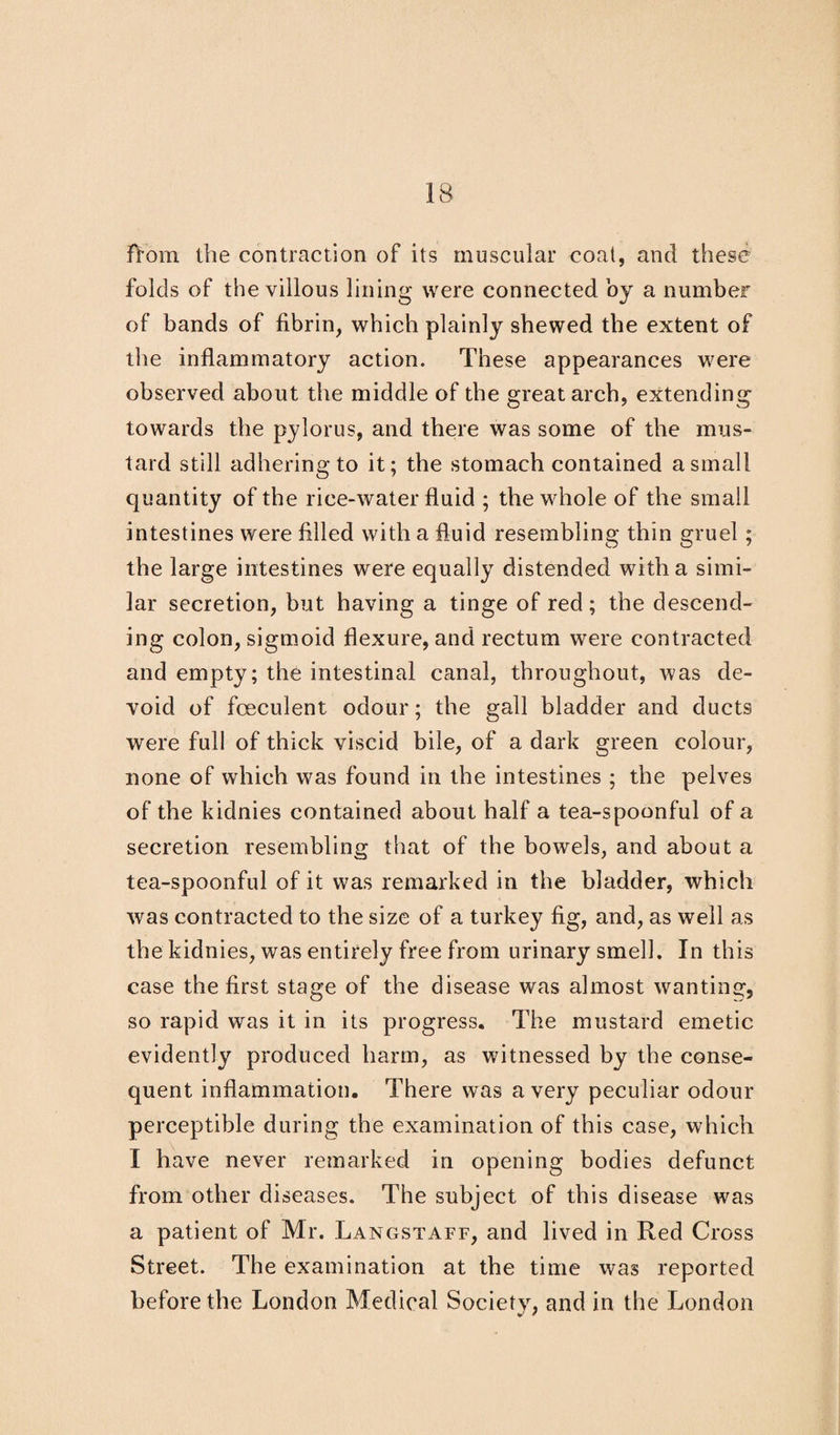 folds of the villous lining were connected by a number of bands of fibrin, which plainly shewed the extent of the inflammatory action. These appearances were observed about the middle of the great arch, extending towards the pylorus, and there was some of the mus¬ tard still adhering to it; the stomach contained a small quantity of the rice-water fluid ; the whole of the small intestines were filled with a fluid resembling thin gruel; the large intestines were equally distended with a simi¬ lar secretion, but having a tinge of red; the descend¬ ing colon, sigmoid flexure, and rectum were contracted and empty; the intestinal canal, throughout, was de¬ void of foeculent odour; the gall bladder and ducts were full of thick viscid bile, of a dark green colour, none of which was found in the intestines ; the pelves of the kidnies contained about half a tea-spoonful of a secretion resembling that of the bowels, and about a tea-spoonful of it was remarked in the bladder, which was contracted to the size of a turkey fig, and, as well as the kidnies, was entirely free from urinary smell. In this case the first stage of the disease was almost wanting, so rapid was it in its progress. The mustard emetic evidently produced harm, as witnessed by the conse¬ quent inflammation. There was a very peculiar odour perceptible during the examination of this case, which I have never remarked in opening bodies defunct from other diseases. The subject of this disease was a patient of Mr. Langstaff, and lived in Red Cross Street. The examination at the time was reported before the London Medical Society, and in the London