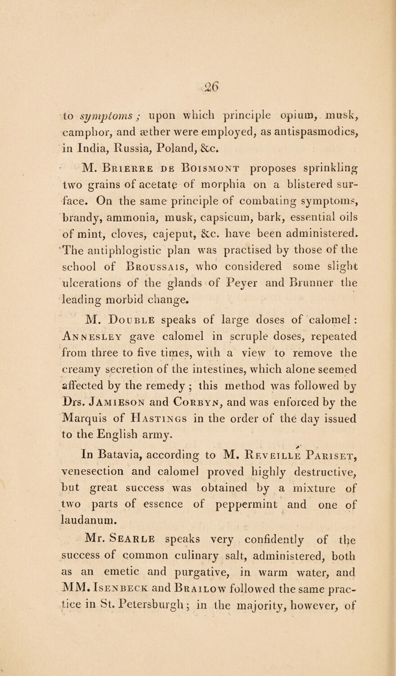 to symptoms; upon which principle opium, musk, camphor, and aether were employed, as antispasmodics, in India, Russia, Poland, &c. M. Brierre de Boismont proposes sprinkling two grains of acetate of morphia on a blistered sur¬ face. On the same principle of combating symptoms, brandy, ammonia, musk, capsicum, bark, essential oils of mint, cloves, cajeput. &c. have been administered. The antiphlogistic plan was practised by those of the school of Broussajs, who considered some slight ulcerations of the glands of Peyer and Brunner the leading morbid change. M. Double speaks of large doses of calomel: Annesley gave calomel in scruple doses, repeated from three to five times, with a view to remove the creamy secretion of the intestines, which alone seemed affected by the remedy ; this method was followed by Drs. Jamieson and Corbyn, and was enforced by the Marquis of Hastings in the order of the day issued to the English army. y In Batavia, according to M. Reveille Paiiiset, venesection and calomel proved highly destructive, but great success was obtained by a mixture of two parts of essence of peppermint and one of laudanum. Mr. Searle speaks very confidently of the success of common culinary salt, administered, both as an emetic and purgative, in warm water, and MM. Isenbeck and Brailow followed the same prac¬ tice in St. Petersburg!!; in the majority, however, of