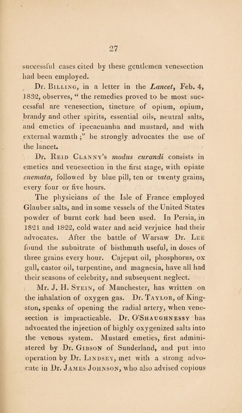 successful cases cited by these gentlemen venesection had been employed. Dr. Billing, in a letter in the Lancet, Feb. 4, 1832, observes, “ the remedies proved to be most suc¬ cessful are venesection, tincture of opium, opium, brandy and other spirits, essential oils, neutral salts, and emetics of ipecacuanha and mustard, and with external warmth he strongly advocates the use of the lancet. Dr, Reid Clanny’s modus curandi consists in emetics and venesection in the first stage, with opiate enemata, followed by blue pill, ten or twenty grains, every four or five hours. The physicians of the Isle of France employed Glauber salts, and in some vessels of the United States powder of burnt cork had been used. In Persia, in 1821 and 1822, cold water and acid verjuice had their advocates. After the battle of Warsaw Dr. Le£ found the subnitrate of bisthmuth useful, in doses of three grains every hour. Cajeput oil, phosphorus, ox gall, castor oil, turpentine, and magnesia, have all had their seasons of celebrity, and subsequent neglect. Mr. J. H. Stein, of Manchester, has written on the inhalation of oxygen gas. Dr. Taylor, of King¬ ston, speaks of opening the radial artery, when vene¬ section is impracticable. Dr. O’Shaughnessy has advocated the injection of highly ox}rgenized salts into the venous system. Mustard emetics, first admini¬ stered by Dr. Gibson of Sunderland, and put into operation by Dr. Lindsey, met with a strong advo¬ cate in Dr. James Johnson, who also advised copious