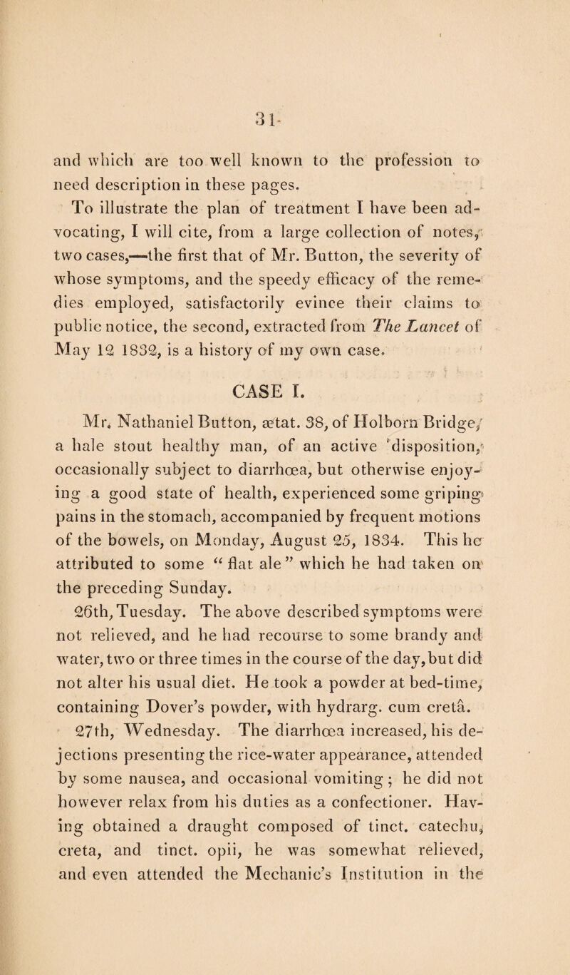 31- and which are too well known to the profession to need description in these pages. To illustrate the plan of treatment I have been ad¬ vocating, I will cite, from a large collection of notes, two cases,—the first that of Mr. Button, the severity of whose symptoms, and the speedy efficacy of the reme¬ dies employed, satisfactorily evince their claims to public notice, the second, extracted from The Lancet of May 12 1832, is a history of my own case. CASE I. Mr, Nathaniel Button, setat. 38, of Holborn Bridge,' a hale stout healthy man, of an active ‘disposition,* occasionally subject to diarrhoea, but otherwise enjoy¬ ing a good state of health, experienced some griping* pains in the stomach, accompanied by frequent motions of the bowels, on Monday, August 25, 1834. This he attributed to some “ flat ale” which he had taken on the preceding Sunday. 26th, Tuesday. The above described symptoms were not relieved, and he had recourse to some brandy and water, two or three times in the course of the day,but did not alter his usual diet. He took a powder at bed-time, containing Dover’s powder, with hydrarg. cum creta. 27th, Wednesday. The diarrhoea increased, his de~ jections presenting the rice-water appearance, attended by some nausea, and occasional vomiting ; he did not however relax from his duties as a confectioner. Hav¬ ing obtained a draught composed of tinct. catechu, creta, and tinct. opii, he was somewhat relieved, and even attended the Mechanic’s Institution in the