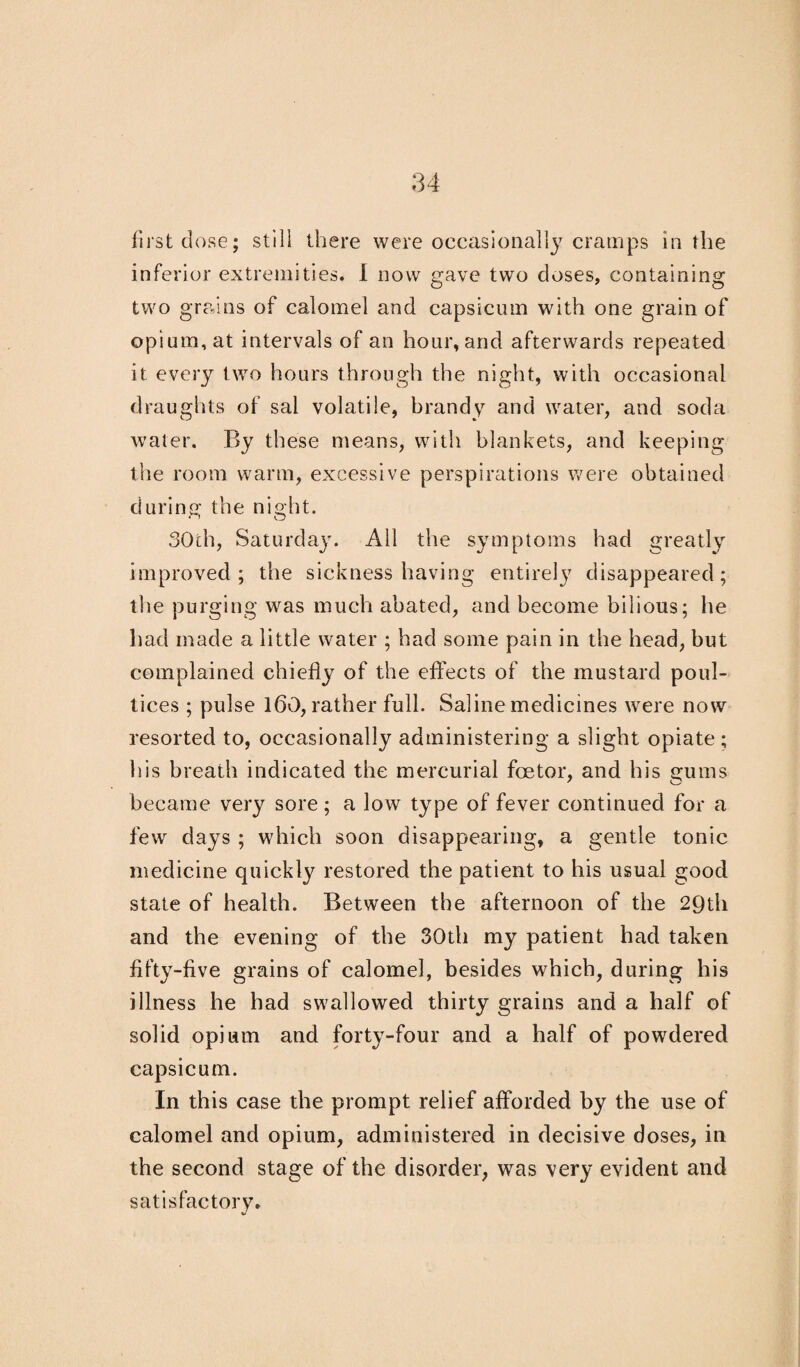 first dose; still there were occasionally cramps in the inferior extremities. I now gave two doses, containing two grains of calomel and capsicum with one grain of opium, at intervals of an hour, and afterwards repeated it every two hours through the night, with occasional draughts of sal volatile, brandy and water, and soda water. By these means, with blankets, and keeping the room warm, excessive perspirations were obtained during the night. 30ch, Saturday. All the symptoms had greatly improved; the sickness having entirelj7 disappeared; the purging was much abated, and become bilious; he had made a little water ; had some pain in the head, but complained chiefly of the effects of the mustard poul¬ tices ; pulse 160, rather full. Saline medicines were now resorted to, occasionally administering a slight opiate ; his breath indicated the mercurial fcetor, and his gums became very sore ; a low type of fever continued for a few days ; which soon disappearing, a gentle tonic medicine quickly restored the patient to his usual good state of health. Between the afternoon of the 29th and the evening of the 30th my patient had taken fifty-five grains of calomel, besides which, during his illness he had swallowed thirty grains and a half of solid opium and forty-four and a half of powdered capsicum. In this case the prompt relief afforded by the use of calomel and opium, administered in decisive doses, in the second stage of the disorder, was very evident and satisfactory.
