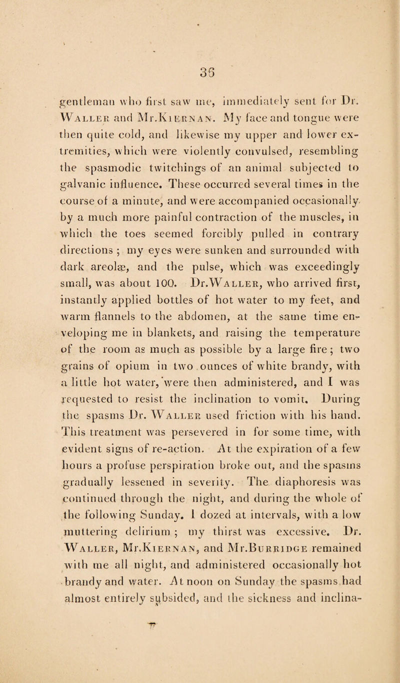 gentleman who first saw me, immediately sent for Dr. Waller and Mr.KiE.RNAN. My face and tongue were then quite cold, and likewise my upper and lower ex¬ tremities, which were violently convulsed, resembling the spasmodic twitchings of an animal subjected to galvanic influence. These occurred several times in the course of a minute, and were accompanied occasionally by a much more painful contraction of the muscles, in which the toes seemed forcibly pulled in contrary directions ; my eyes were sunken and surrounded with dark areolae, and the pulse, which was exceedingly small, was about iOO. Dr.Waller, who arrived first, instantly applied bottles of hot water to my feet, and warm flannels to the abdomen, at the same time en¬ veloping me in blankets, and raising the temperature of the room as much as possible by a large fire; two grains of opium in two ounces of white brandy, with a little hot water, Were then administered, and I was requested to resist the inclination to vomit. During the spasms Dr. Waller used friction with his hand. This treatment was persevered in for some time, with evident signs of re-action. i\t the expiration of a few hours a profuse perspiration broke out, and the spasms gradually lessened in severity. The diaphoresis was continued through the night, and during the whole of the following Sunday. 1 dozed at intervals, with a low muttering delirium ; my thirst was excessive. Dr. Waller, MeKiernan, and MixBurridge remained with me all night, and administered occasionally hot brandy and water, i^tnoon on Sunday the spasms had almost entirely subsided, and tiie sickness and inclina-