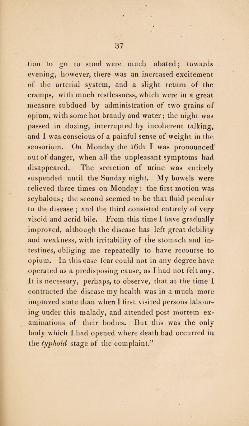 tion to go to stool were much abated; towards evening, however, there was an increased excitement of the arterial system, and a slight return of the cramps, with much restlessness, which were in a great measure subdued by administration of two grains of opium, with some hot brandy and water; the night was passed in dozing, interrupted by incoherent talking, and I was conscious of a painful sense of weight in the sensorium. On Monday the 16th I was pronounced out of danger, when all the unpleasant symptoms had disappeared. The secretion of urine was entirely suspended until the Sunday night. My bowels were relieved three times on Monday: the first motion was scybalous; the second seemed to be that fluid peculiar to the disease ; and the third consisted entirely of very viscid and acrid bile. From this time I have gradually improved, although the disease has left great debility « and weakness, with irritability of the stomach and in¬ testines, obliging me repeatedly to have recourse to opium. In this case fear could not in any degree have operated as a predisposing cause, as I had not felt anj^. It is necessary, perhaps, to observe, that at the time I contracted the disease my health was in a much more improved state than when I first visited persons labour¬ ing under this malady, and attended post mortem ex> animations of their bodies. But this was the only body which I had opened where death had occurred it} the typhoid stage of the complaint.”