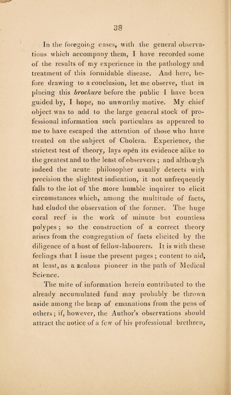 In the foregoing cases, with the general observa¬ tions which accompany them, I have recorded some of the results of my experience in the pathology and treatment of this formidable disease. And here, be¬ fore drawing to a conclusion, let me observe, that in placing this brochure before the public I have been guided by, I hope, no unworthy motive. My chief object was to add to the large general stock of pro¬ fessional information such particulars as appeared to me to have escaped the attention of those who have treated on the subject of Cholera. Experience, the strictest test of theory, lays open its evidence alike to the greatest and to the least of observers ; and although indeed the acute philosopher usually detects with precision the slightest indication, it not unfrequently falls to the lot of the more humble inquirer to elicit circumstances which, among the multitude of facts, had eluded the observation of the former. The huge coral reef is the work of minute but countless polypes ; so the construction of a correct theory arises from the congregation of facts elicited by the diligence of a host of fellow-labourers. It is with these feelings that I issue the present pages ; content to aid, at least, as a zealous pioneer in the path of Medical Science. The mite of information herein contributed to the already accumulated fund may probably be thrown aside among the heap of emanations from the pens of others; if, however, the Author’s observations should attract the notice of a few of his professional brethren,