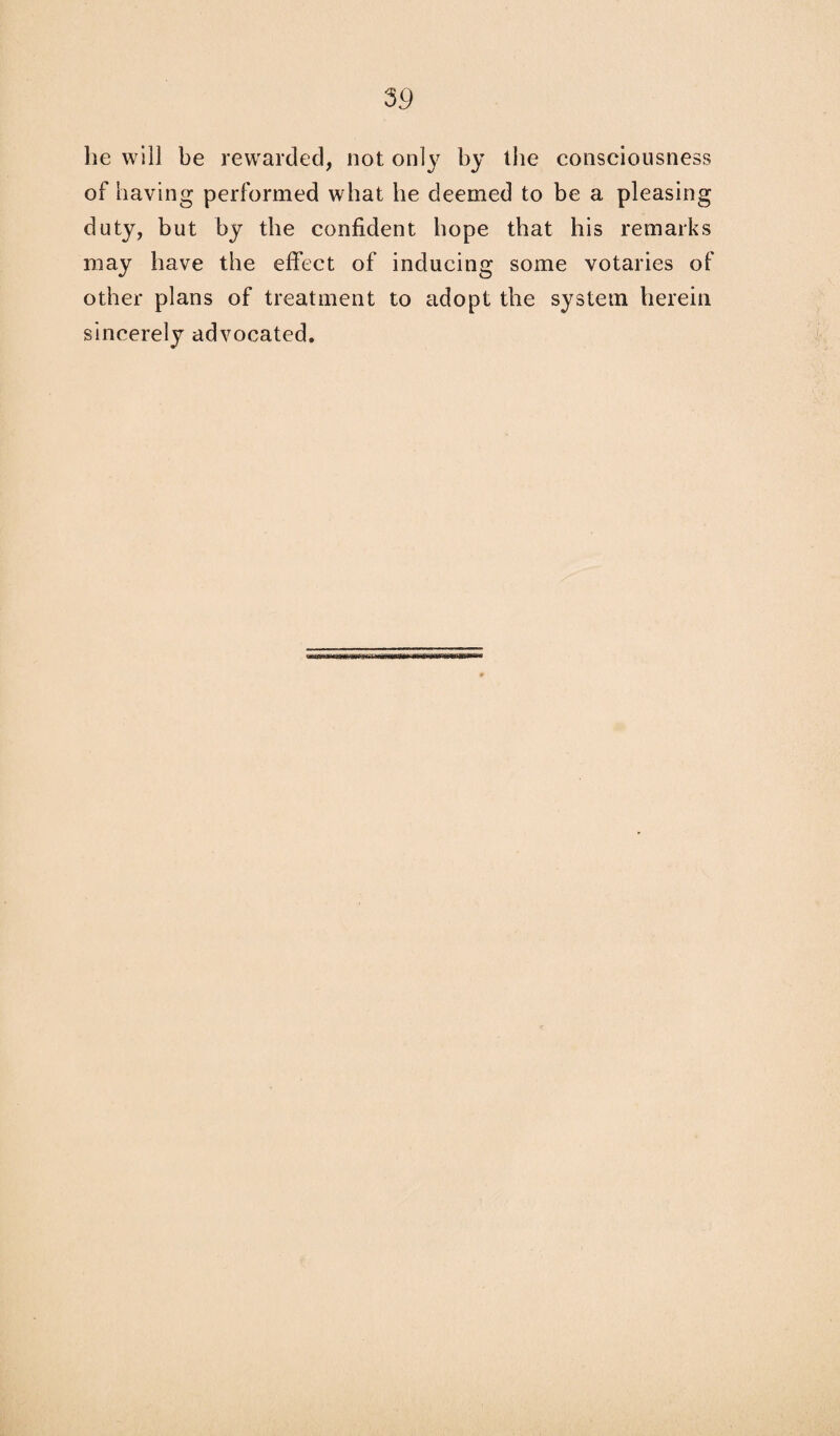 he will be rewarded, not only by the consciousness of having performed what be deemed to be a pleasing duty, but by the confident hope that his remarks may have the effect of inducing some votaries of other plans of treatment to adopt the system herein sincerely advocated.