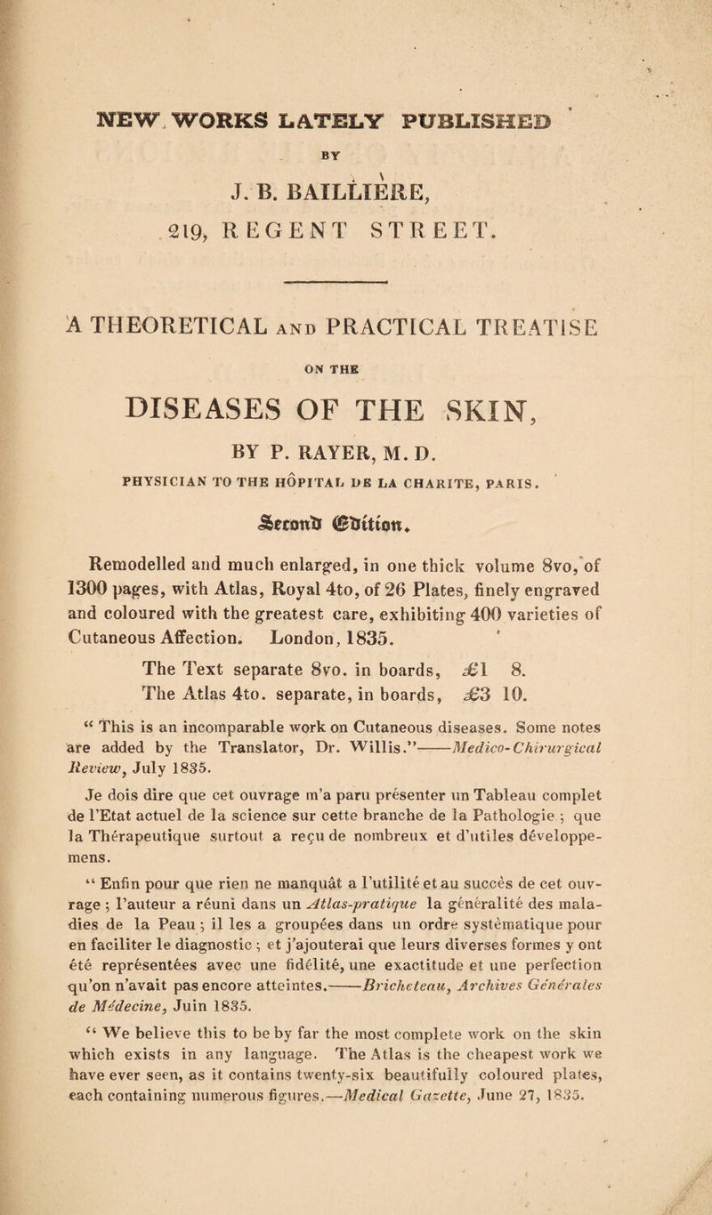 NEW, WORKS LATELY PUBLISHED BY J. B. BAILLIERE, 219, REGENT STREET. A THEORETICAL and PRACTICAL TREATISE ON THE DISEASES OF THE SKIN, BY P. RAYER, M. D. PHYSICIAN TO THE HOPITAL DE LA CHARITE, PARIS. Jbecont* Remodelled and much enlarged, in one thick volume 8vo, of 1300 pages, with Atlas, Royal 4to, of 26 Plates, finely engraved and coloured with the greatest care, exhibiting 400 varieties of Cutaneous Affection. London, 1835. The Text separate 8vo. in boards, £1 8. The Atlas 4to. separate, in boards, £3 10. “ This is an incomparable work on Cutaneous diseases. Some notes are added by the Translator, Dr. Willis.”-Medico-Chirurgical Review, July 1835. Je dois dire que cet ouvrage m’a paru presenter un Tableau complet de l’Etat actuel de la science sur cette branche de la Pathologie ; que la Therapeutique surtout a recu de nombreux et d’utiles developpe- mens. “ Enfin pour que rien ne manquat a l’utiliteetau succes de cet ouv¬ rage ; l’auteur a reuni dans un Atlas-pratique la generalite des mala¬ dies de la Peau ; il les a groupees dans un ordre systematique pour en faciliter le diagnostic ; et j’ajouterai que leurs diverses formes y ont ete representees avec une fidelite, une exactitude et. une perfection qu’on n’avait pas encore atteintes.-Bricheteau, Archives Generates de Medecine, Juin 1835. “ We believe this to be by far the most complete work on the skin which exists in any language. The Atlas is the cheapest work we have ever seen, as it contains twenty-six beautifully coloured plates,