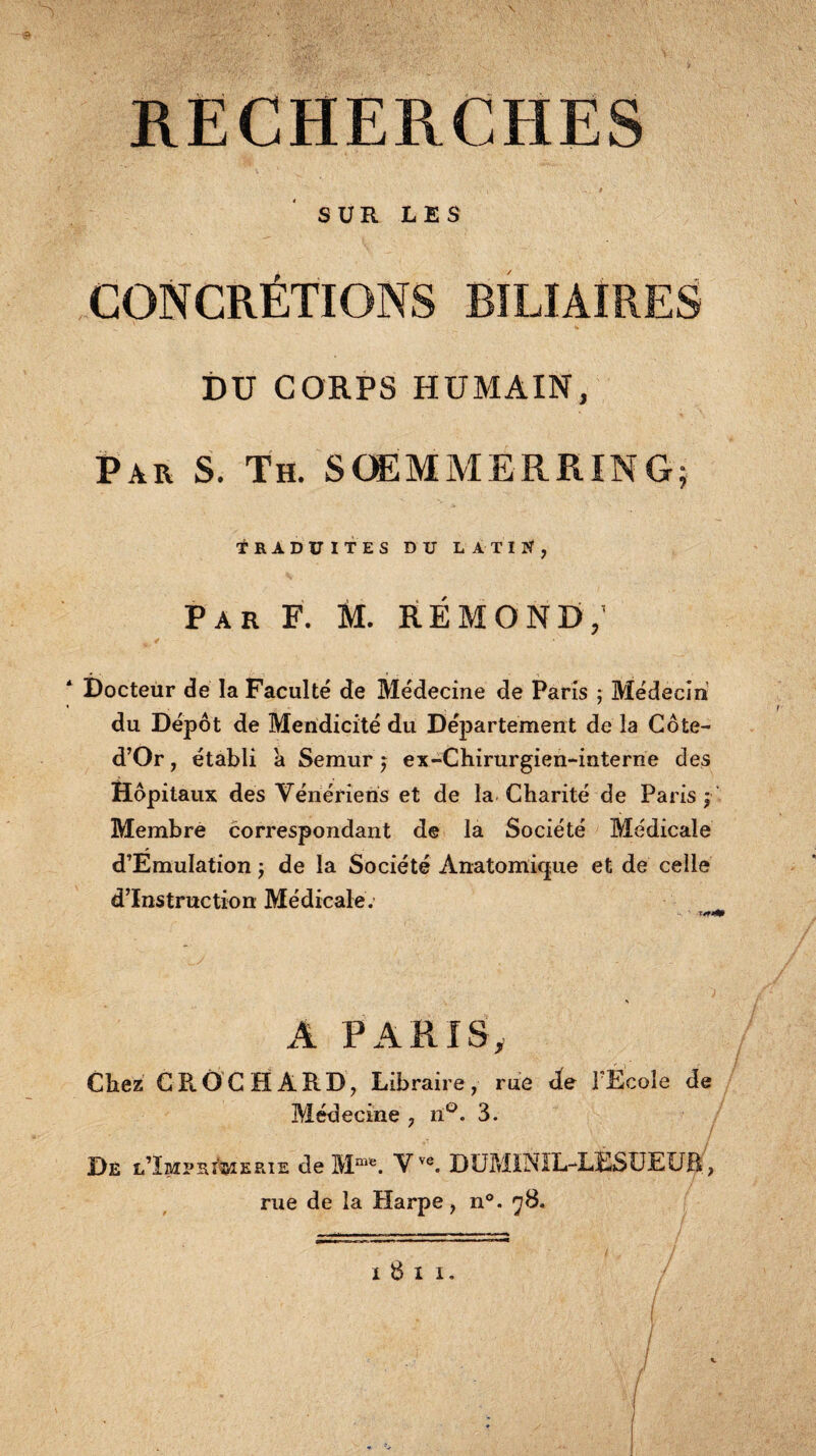 RECHERCHES i * SUR LES CONCRÉTIONS BILIAIRES DU CORPS HUMAIN, Par S. Th. SOEMMERRING; Traduites du latin, Par F. M. RÉMOND,' * Docteur de la Faculté de Médecine de Paris ; Médecin du Dépôt de Mendicité du Département de la Côte- d’Or, établi à Semur j ex-Chirurgien-interne des Hôpitaux des Vénériens et de la Charité de Paris j Membre correspondant de la Société Médicale d’ÉmuIation ) de la Société Anatomique et de celle d’instruction Médicale. A PARIS, Chez GROCHAPlD, Libraire, rue de l’Ecole de Médecine , iï°. 3. De l’ïmprgmerie de Mme. Vve. DUMINIL-LESUEUB , rue de la Harpe, n°. 78. I 8 l I.
