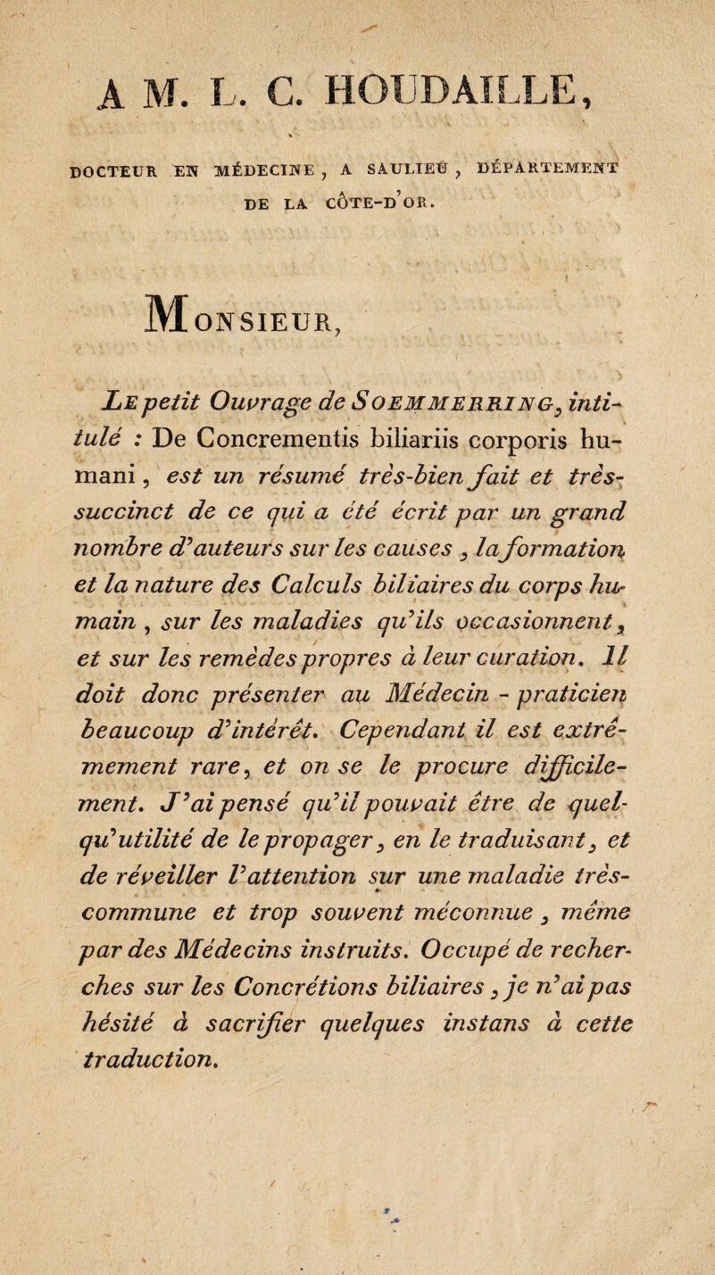 I A M. L. C. HOU BÂILLE, DOCTEUR EN MÉDECINE ? A SAULIEÙ , DÉPARTEMENT DE LA CÔTE-D’OR. M ON SIEUR, Le petit Ouvrage de Soemmerring, inti¬ tulé : De Concrementis biliariis corporis hu¬ mani , est un résumé très-bien fait et très- succinct de ce qui a été écrit par un grand nombre d'auteurs sur les causes , la formation et la nature des Calculs biliaires du corps hu¬ main , sur les maladies qu'ils occasionnent, et sur les remèdes propres à leur curation. Il doit donc présenter au Médecin - praticien? beaucoup d'intérêt. Cependant il est extrê¬ mement rare, et on se le procure difficile¬ ment. J'ai pensé qu'il pouvait être de quel- qu'utilité de le propager, en le traduisant3 et de réveiller l'attention sur une maladie très- «- commune et trop souvent méconnue, même par des Médecins instruits. Occupé de recher¬ ches sur les Concrétions biliaires,je n'ai pas hésité à sacrifer quelques instans à cette traduction.