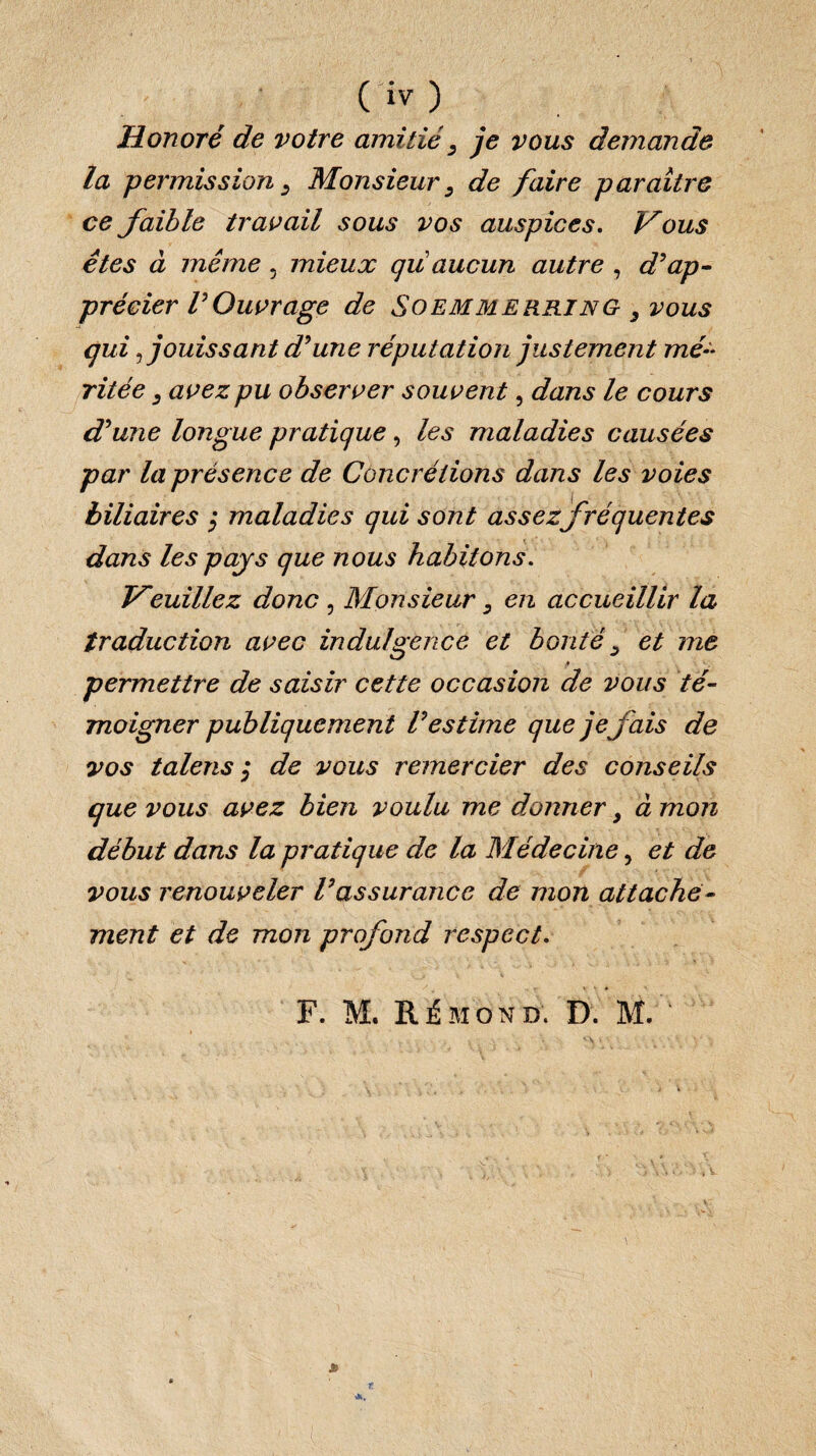 Honoré de votre amitié, je vous demande la permission, Monsieur, de faire paraître ce faible travail sous vos auspices. Vous êtes à même , mieux qu aucun autre , d’ap¬ précier VOuvrage de Soemmerring 3 vous qui fouissant d’une réputation justement mé¬ ritée , avez pu observer souvent, dans le cours d’une longue pratique, les maladies causées par la présence de Concrétions dans les voies biliaires $ maladies qui sont assez fréquentes dans les pays que nous habitons. Veuillez donc , Monsieur, en accueillir la traduction avec indulgence et bonté , et me permettre de saisir cette occasion de vous té¬ moigner publiquement l’estime que je fais de vos talens ; de vous remercier des conseils que vous avez bien voulu me donner y à mon début dans la pratique de la Médecine, et de vous renouveler l’assurance de mon attache¬ ment et de mon profond respect. F. M. Rémond. D. M. '