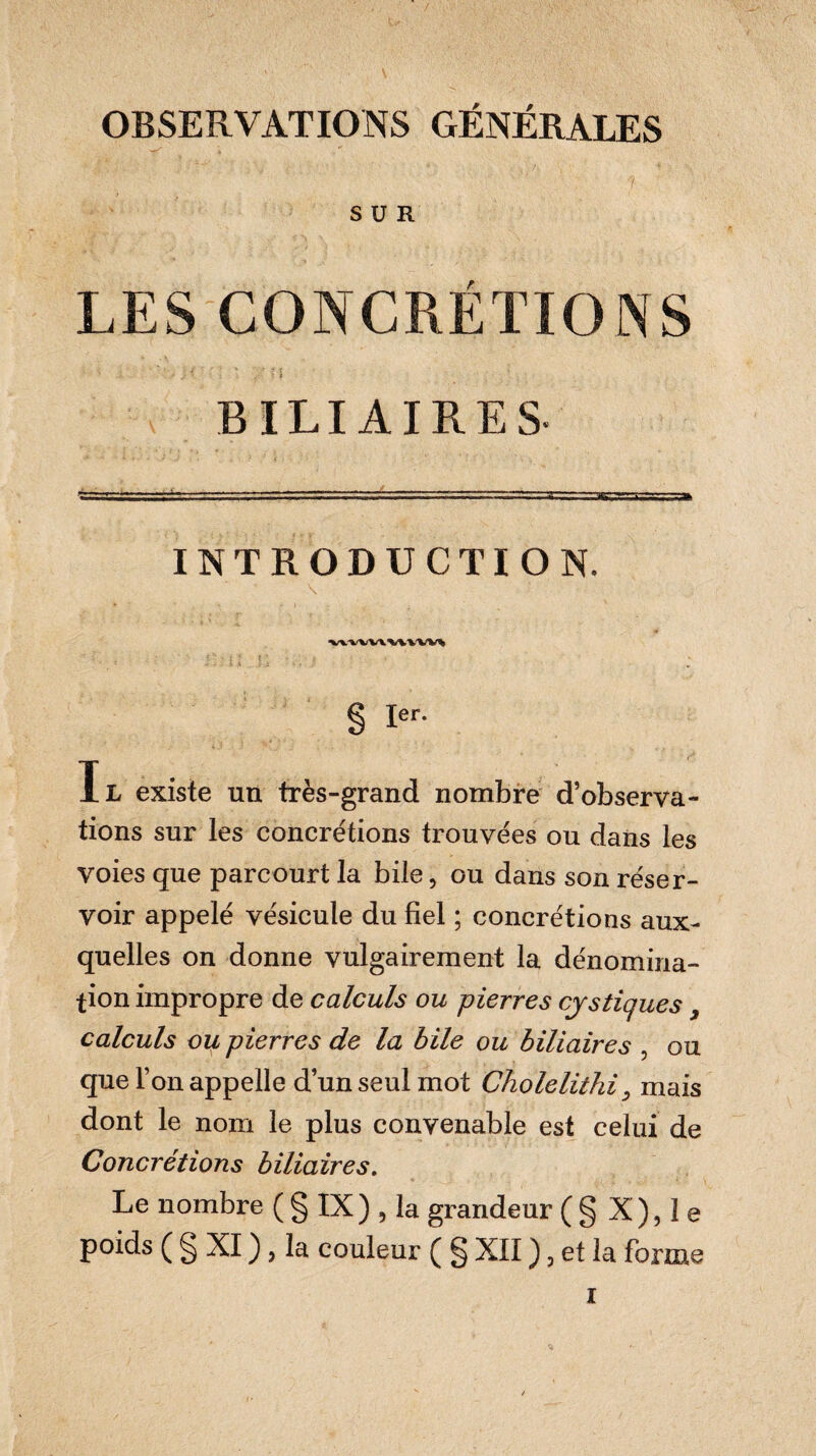 • \ OBSERVATIONS GÉNÉRALES ; SUR LES CONCRÉTIONS * ' J » > BILIAIRES- g -r--.-- im.■■ ■ ■ ■ ■ ------ ■ - - -- ^ . ^ INTRODUCTION. \ * • *■ \ • ‘WV'VW ’W WV% g 1er. Il existe un très-grand nombre d’observa- lions sur les concrétions trouvées ou dans les voies que parcourt la bile, ou dans son réser¬ voir appelé vésicule du fiel ; concrétions aux¬ quelles on donne vulgairement la dénomina¬ tion impropre de calculs ou pierres cystiques, calculs ou pierres de la bile ou biliaires , ou que l’on appelle d’un seul mot Cholelithi, mais dont le nom le plus convenable est celui de Concrétions biliaires. Le nombre ( § IX ) , la grandeur ( § X ), I e poids ( § XI ), la couleur ( g XII ), et la forme