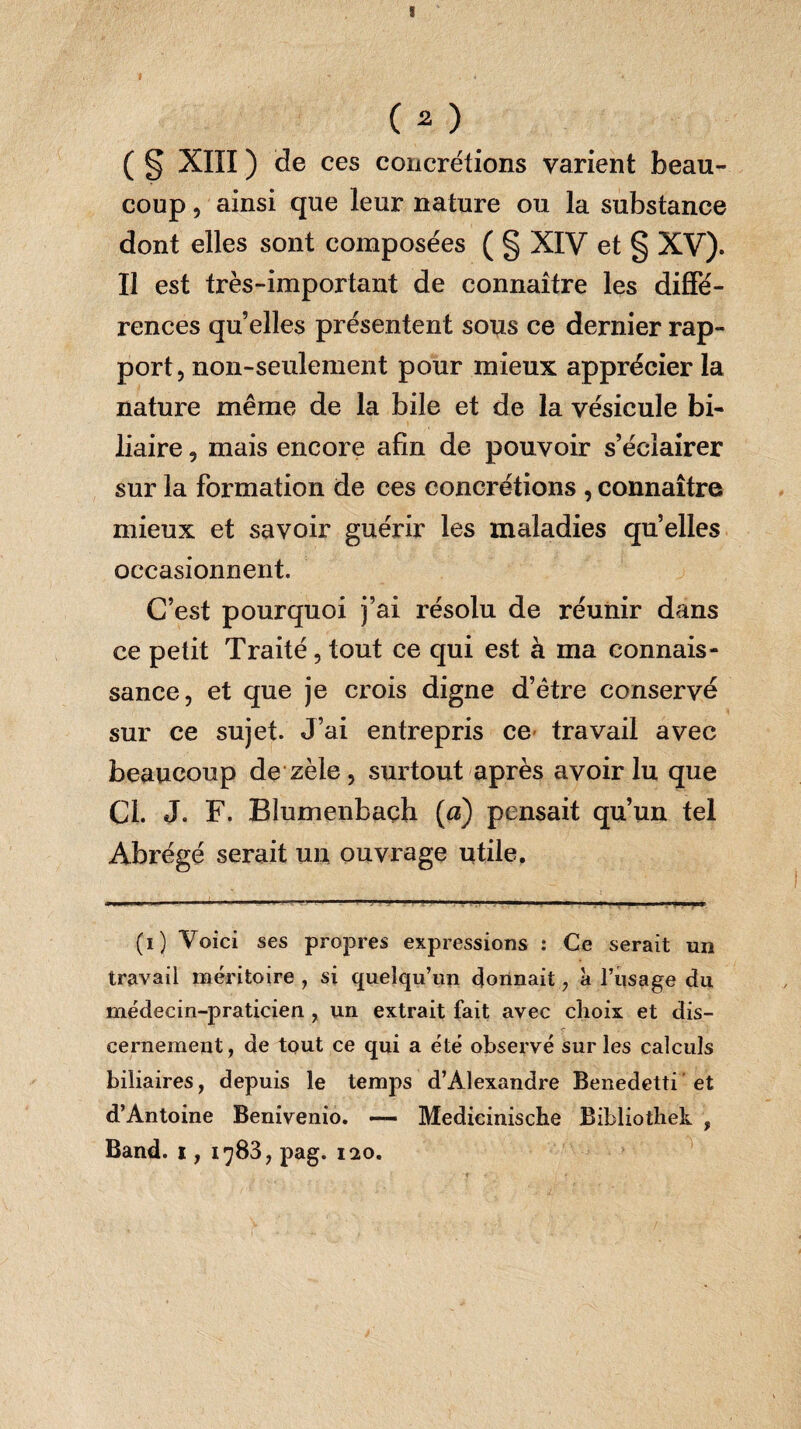 ( § XIII ) de ces concrétions varient beau¬ coup , ainsi que leur nature ou la substance dont elles sont composées ( § XIV et g XV). Il est très-important de connaître les diffé¬ rences quelles présentent sous ce dernier rap¬ port, non-seulement pour mieux apprécier la nature même de la bile et de la vésicule bi¬ liaire , mais encore afin de pouvoir s’éclairer sur la formation de ces concrétions , connaître mieux et savoir guérir les maladies qu elles occasionnent. C’est pourquoi j’ai résolu de réunir dans ce petit Traité , tout ce qui est à ma connais¬ sance, et que je crois digne d’être conservé sur ce sujet. J’ai entrepris ce travail avec beaucoup de zèle, surtout après avoir lu que Cl. J. F. Blumenbaçh (a) pensait qu’un tel Abrégé serait un ouvrage utile. (i) Voici ses propres expressions : Ce serait un travail méritoire , si quelqu’un donnait, à l’usage du médecin-praticien , un extrait fait avec choix et dis¬ cernement, de tout ce qui a été observé sur les calculs biliaires, depuis le temps d’Alexandre Benedetti et d’Antoine Benivenio. — Medicinische Bibliothek , Band. i, 1783, pag. 120.