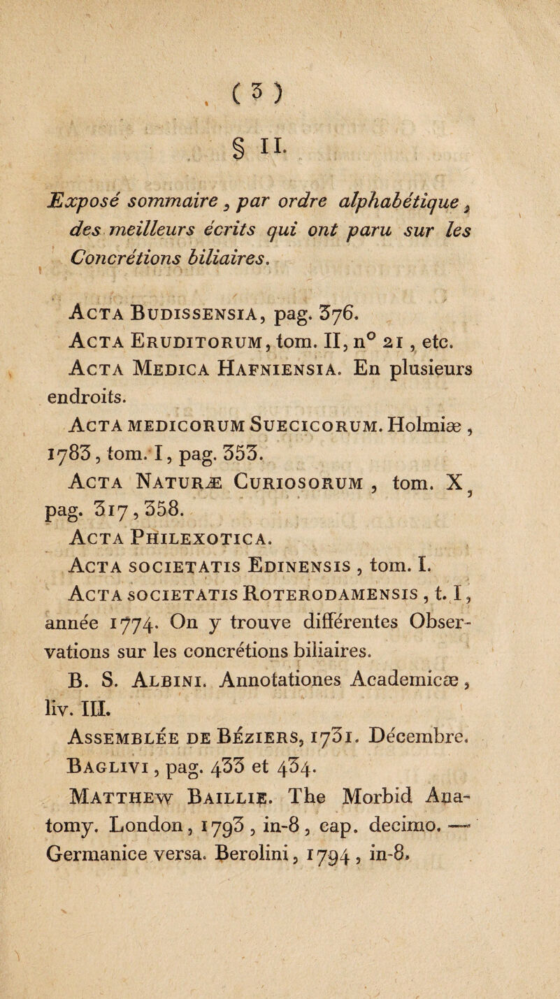 Exposé sommaire, par ordre alphabétique, des meilleurs écrits qui ont paru sur les Concrétions biliaires. » ; . - - nyjo*' ’ ' Acta Budissensia, pag. 376. Acta Eruditorum, tom. II, n° 21, etc» Acta Medica Hafniensia. En plusieurs endroits. Acta medicorum Suecicorum. Holmiæ , 1783, tom. I, pag. 353. Acta Naturæ Curiosorum, tom. X3 pag. 3iy, 358. Acta Philexotica. Acta societatis Edinensis , tom. I. Acta societatis Roterodamensis , 1.1, année 1774. On y trouve différentes Obser¬ vations sur les concrétions biliaires. B. S. Albini. Annotationes Academicae, liv. III. Assemblée de Béziers, 1751. Décembre. Baglivi , pag. 433 et 434. Matthew Baillie. The Morbid Ana- tomy. London, 1793, in-8, cap. decimo. — Germanice versa. Berolini, 1794 , in~8»