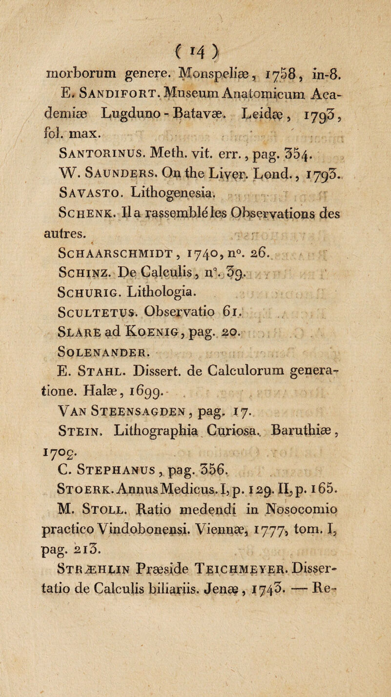 C r4 ) morborum genere. Monspeliæ, 1758, in-8. E. Sandifort. Museum Anatomicum Aca¬ demiae Lugduno - Batavæ. L eidae, 1793, foL max. Santorinus. Meth. vit. err., pag. 3&4. W. Saunders, On the Liyer. Lond., 1793. S A vasto. Lithogenesia. ScHENK. Ila rassemblées Observations des autres. ScHAARSCHMIDT , 1740, n°. 26. Schinz. De Calculis , n°. 39. Schurig. Lithologia. Scultetus. Observatio 61. Slare ad Koenig, pag. 20. SOLENANDER. E. Stahl. Dissert, de Calculorum genera¬ tione. Halæ, 169g. Van Steensagden, pag. \ j. Stein. Lithographia Curiosa. Baruthiæ, 170g. C. Stephanus , pag. 356. Stoerk. Annus Medicus. I, p. 129. II, p. i65. M. Stoll. Ratio medendi in Nosocomio practico Vindobonensi. Viennae, 1777, tom. I, pag. 2i3. Stræhlin Præside Teichmeyer. Disser- tatio de Calculis biliariis. Jenae, 1743* — Re-