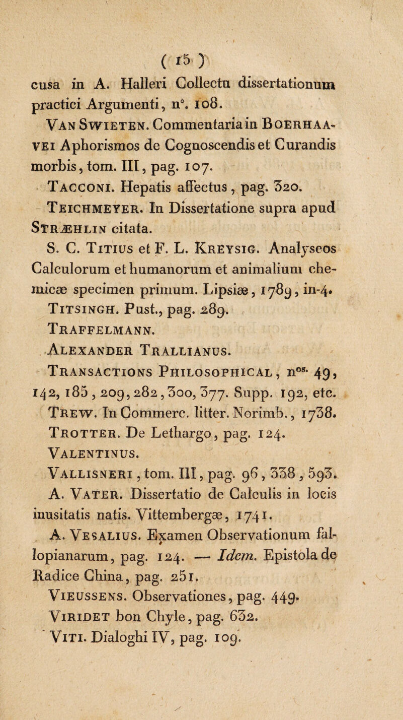 cusa in A. Halleri Collectu dissertationum practici Argumenti, n°. 108. Van Swieten. Commentariain Boerhaa- vei Aphorismos de Cognoscendis et Curandis morbis, tom. Ht, pag. 107. Tacconi. Hepatis affectus, pag. 520. Teichmeyer. In Dissertatione supra apud Stræhlin citata. S. C. Titius et F. L. Kreysig. Analyseos Calculorum et humanorum et animalium che- micæ specimen primum. Lipsiæ, 1789, in-4. Titsingh. Pust., pag. 289. Traffelmann. Alexander Trallianus. Transactions Philosophical , nos- 49, 142, 185,209,282,5qo, 377. Snpp. 192, etc. Trew. In Commère, litter. Norimb., 1738. Trotter. De Lethargo, pag. 124. Valentinus. Vallisneri , tom. III, pag. 96,338,593. A. Vater. Dissertatio de Calculis in locis inusitatis natis. Vittembergæ, 1741. A. Vesalius. Examen Observationum fal- ê lopianaruin, pag. 124. — Idem. Epistola de Radice China, pag. 251. Vieussens. Observationes, pag. 44g, Viridet bon Chyle, pag. 632. Viti. Dialoghi IV5 pag. 109.