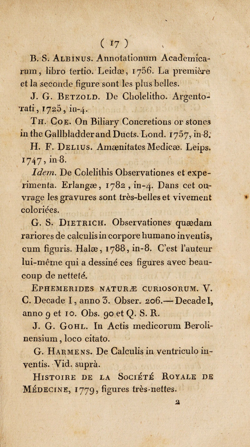 / ( 17 ) B. S. Albinus. Annotationum Academica¬ rum , libro tertio. Leidæ, 1756. La première et la seconde figure sont les plus belles. J. G. Betzold. De Cliolelitho. Argento- ’rati, 1725, in-4. Th. Coe. On Biliary Concrétions or stones in the Gallbladderand Ducts. Lond. 1757, in 8; H. F. Delius. Amænitates Medicæ. Leips. 1747, in 8. Idem. De Colelithis Observationes et expe¬ rimenta. Erlangæ, 1782 , in-4- Dans cet ou¬ vrage les gravures sont très-belles et vivement coloriées. G. S. Dietrich. Observationes quædam rariores de calculis in corpore humano inventis, cum figuris. Halæ, 1788, in-8. C’est l’auteur lui-même qui a dessiné ces figures avec beau¬ coup de netteté. Ephemerides naturæ curiosorum. V. C. Decade I, anno 3. Obser. 206.— DecadeI, anno 9 et 10. Obs. 90 et Q. S. R. J. G. Gohl. In Actis medicorum Beroîi- nensium, loco citato. G. H arme ns. De Calculis in ventriculo in¬ ventis. Vid. suprà. Histoire de la Société Royale de Médecine, 1779? figures très-nettes. 2