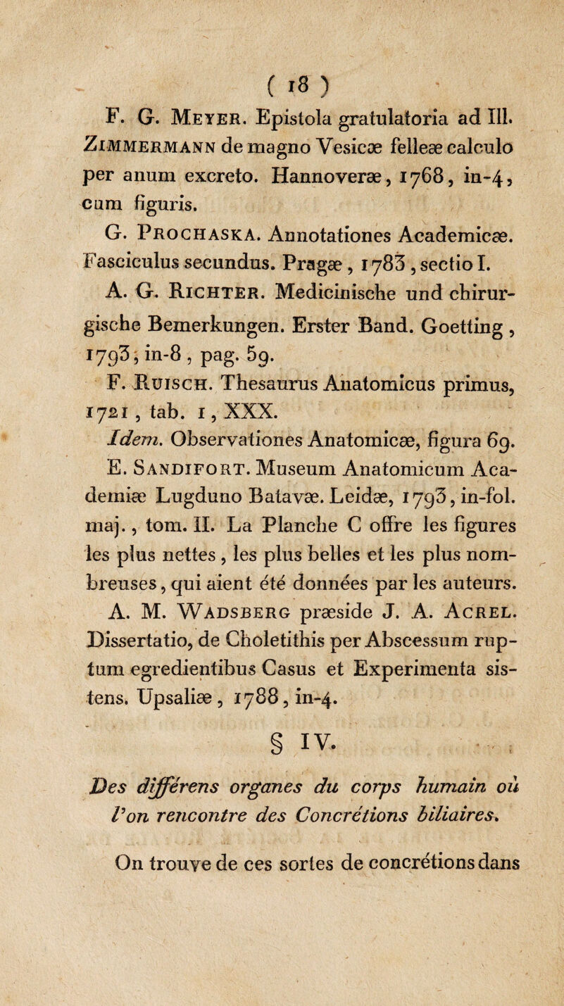 F. G. Meyer. Epistola gratulatoria ad 111. Zimmermann de magno Vesicæ felleæ caleulo per anum excreto. Hannoveræ, 1768, in-45 cum figuris. G. Prochaska. Annotationes Academicae. Fasciculus secundus. Pragæ, 178S , sectio I. A. G. Richter. Medicinische und chirur- gische Bemerkungen. Erster Band. Goetting , 1793, in-8, pag. 5p. F. Ruisch. Thesaurus Anatomicus primus, 1721 , tab. i, XXX. Idem. Observationes Anatomicæ, figura 69. E. Sandifort. Museum Anatomicum Aca¬ demiae Lugduno Batavae. Leidæ, 179^, in-fol. maj., tom. IL La Planche C offre les figures les plus nettes, les plus belles et les plus nom¬ breuses , qui aient été données par les auteurs. A. M. Wadsberg præside J. A. Acrel. Dissertatio, de Choletithis per Abscessum rup¬ tum egredientibus Casus et Experimenta sis¬ tens. Upsaliæ, 1788, in-4. § iv. Des différens organes du corps humain où Von rencontre des Concrétions biliaires* On trouve de ces sortes de concrétions dans