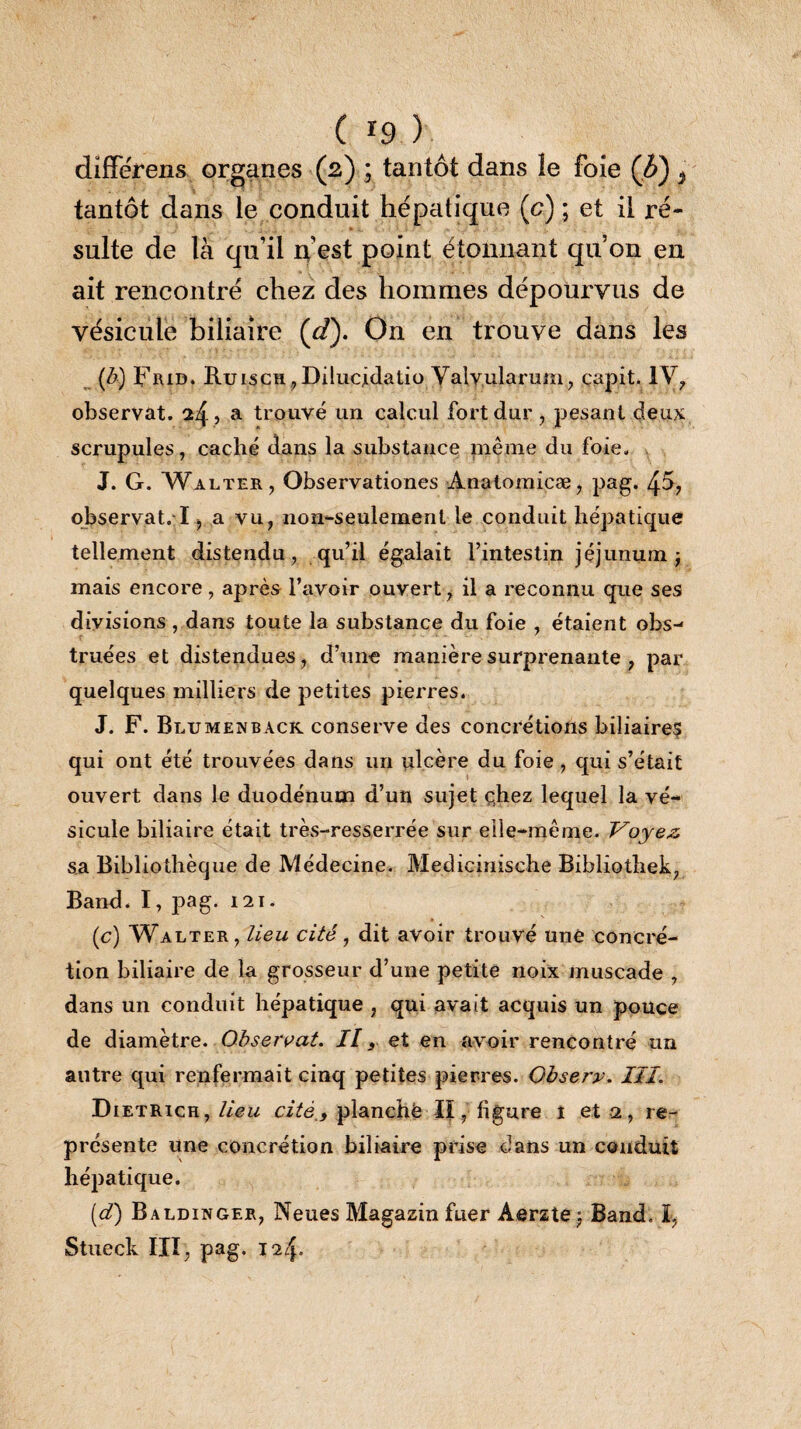 differens organes (2) ; tantôt dans le foie (6) * tantôt dans le conduit hépatique (c) ; et il ré¬ sulte de là qu’il n’est point étonnant qu’on en ait rencontré chez des hommes dépourvus de vésicule biliaire (d). On en trouve dans les {b) Frid. Ruisch,Dilucjdatio Valvularum, capit. IV, observat. ^4 5 a trouvé un calcul fort dur , pesant deux scrupules, caché dans la substance pleine du foie. J. G. Walter, Observationes Anatomicæ, pag. 4ô, observat/1> a vu, non-seulement le conduit hépatique tellement distendu, qu’il égalait l’intestin jéjunum ÿ mais encore, après l’avoir ouvert, il a reconnu que ses divisions , dans toute la substance du foie , étaient obs- truées et distendues, d’une manière surprenante , par quelques milliers de petites pierres. J. F. Blumenback conserve des concrétions biliaires qui ont été trouvées dans un ulcère du foie , qui s’était ouvert dans le duodénum d’un sujet chez lequel la vé¬ sicule biliaire était très-resserrée sur elle-même. Voyez, sa Bibliothèque de Médecine. Metlicinische Bibliothek, Band. I, pag. 121. (c) Walter, lieu cité, dit avoir trouvé une concré¬ tion biliaire de la grosseur d’une petite noix muscade , dans un conduit hépatique , qui avait acquis un pouce de diamètre. Observat. Il s et en avoir rencontré un autre qui renfermait cinq petites pierres. Observ. III. Dietrich, lieu cité,, planché II, figure 1 et 2, re¬ présente une concrétion biliaire prise dans un conduit hépatique. [d) Baldinger, Neues Magazin fuer Aerzte j Band. I, Stueck III, pag. 124.