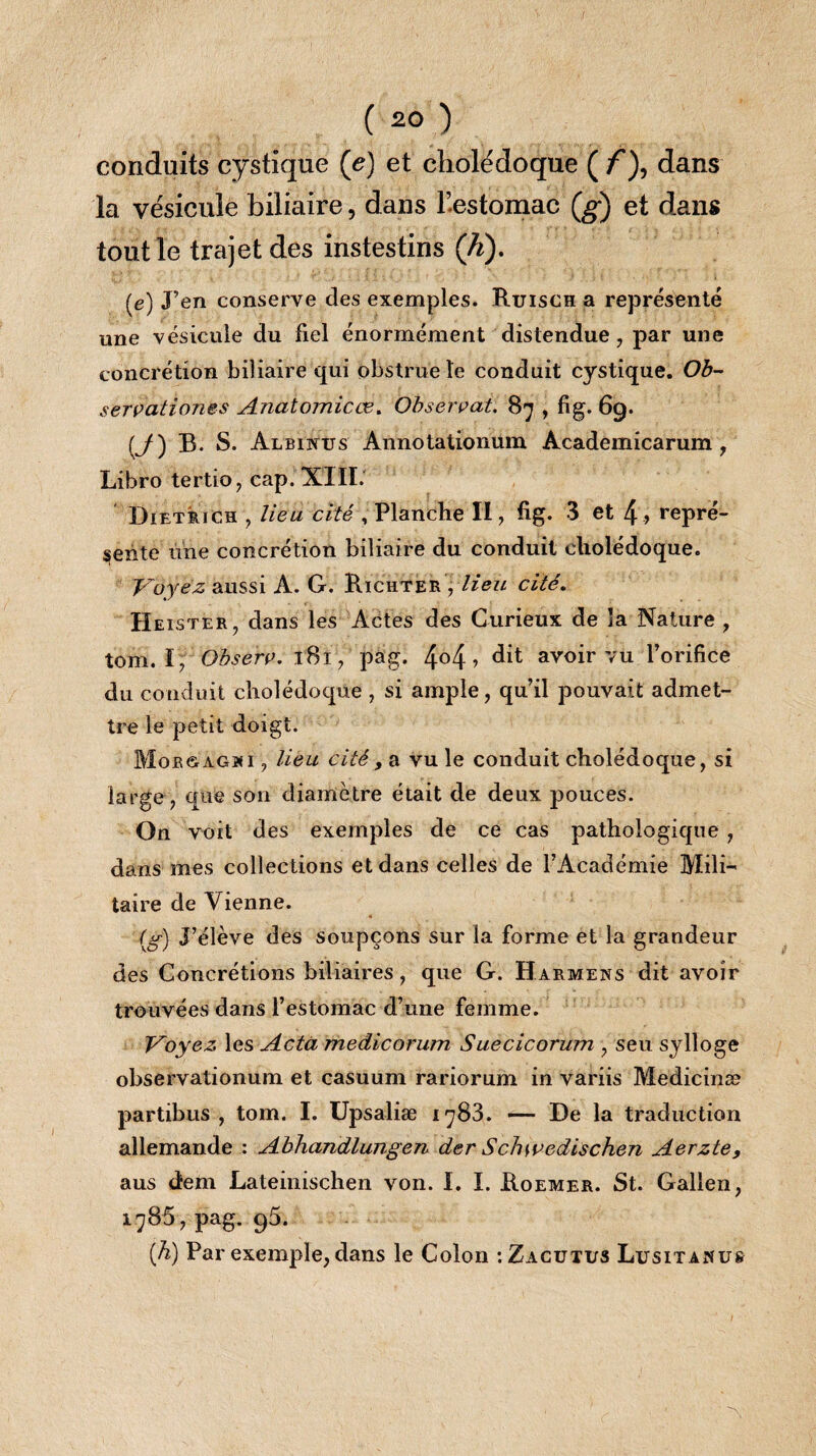 conduits cystique (e) et cholédoque ( /), dans la vésicule biliaire, dans l’estomac (g) et dans tout le trajet des instestins (h). (e) J’en conserve des exemples. Ruisch a représenté une vésicule du fiel énormément distendue, par une concrétion biliaire qui obstrue le conduit cystique. Ob~ servationes Anatomicos. Observat. 87 > fi§- 69- [J) B. S. Albinus Annotationum Academicarum, Libro tertio, cap. XIII. Dietrich , lieu cité , Planche II, fig. 3 et 4, repré¬ sente une concrétion biliaire du conduit cholédoque. Voyez aussi A. G. Richter y lieu cité. Heister, dans les Actes des Curieux de la Nature , tom. I, Observ. l8i, pag. 4°4 » dit avoir vu l’orifice du conduit cholédoque, si ample, qu’il pouvait admet¬ tre le petit doigt. Mobôàghi , lieu cité, a vu le conduit cholédoque, si large, que son diamètre était de deux pouces. On voit des exemples de ce cas pathologique , dans mes collections et dans celles de l’Académie Mili¬ taire de Vienne. (g) J’élève des soupçons sur la forme et la grandeur des Concrétions biliaires , que G. Harmens dit avoir trouvées dans l’estomac d’une femme. Voyez les Acta medicorum Suecicorum , seu sylloge observationum et casuum rariorum in variis Medicinæ partibus , tom. I. Upsaliæ i^83. — De la traduction allemande : Abhandlungen der Schwedischen Aerzte, aus dem Lateinischen von. I. I. Roemer. St. Galien, 1785, pag. 95. (A) Par exemple, dans le Colon :Zacutus Lusitamus