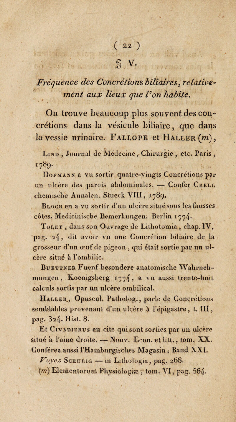 g V. Fréquence des Concrétions biliaires, relative- ment aux lieux que P on habite. On trouve beaucoup plus souvent des con¬ crétions dans la vésicule biliaire, que dans la vessie urinaire. Fallope et Haller (m), Lind , Journal de Médecine, Chirurgie , etc. Paris , i89- Hofmann a vu sortir quatre-vingts Concrétions par un ulcère des parois abdominales. — Confer Crell chemiscîie Annalen. Stueck VIII, 1789. Bloch en a vu sortir d’un ulcère situé sous les fausses côtes. Medicinische Bemerkungen. Berlin 1774* Tolet , dans son Ouvrage de Lithotomia , chap. IV, pag. 9,4, dit avoir vu une Concrétion biliaire de la grosseur d’un œuf de pigeon , qui était sortie par un ul¬ cère situé a l’ombilic. Buettner Fuenf besondere anatomische Wahrneh- mungen, Koenigsberg 1774» a vu aussi trente-huit calculs sortis par un ulcère ombilical. Haller^, Opuscul, Patholog., parle de Concrétions semblables provenant d’un ulcère a l’épigastre, t. III, pag. 324- Hist. 8. Et Civ adierus en cite qui sont sorties par un ulcère situé a l’aine droite. — Nouv. Econ. et Htt,, tom. XX. Conférez aussi l’Hamburgisches Magasin, B and XXL Foyez Schurig — in Lilhologia, pag, 268. (m) Elementorum Physiologie j tom. VI, pag. 564-