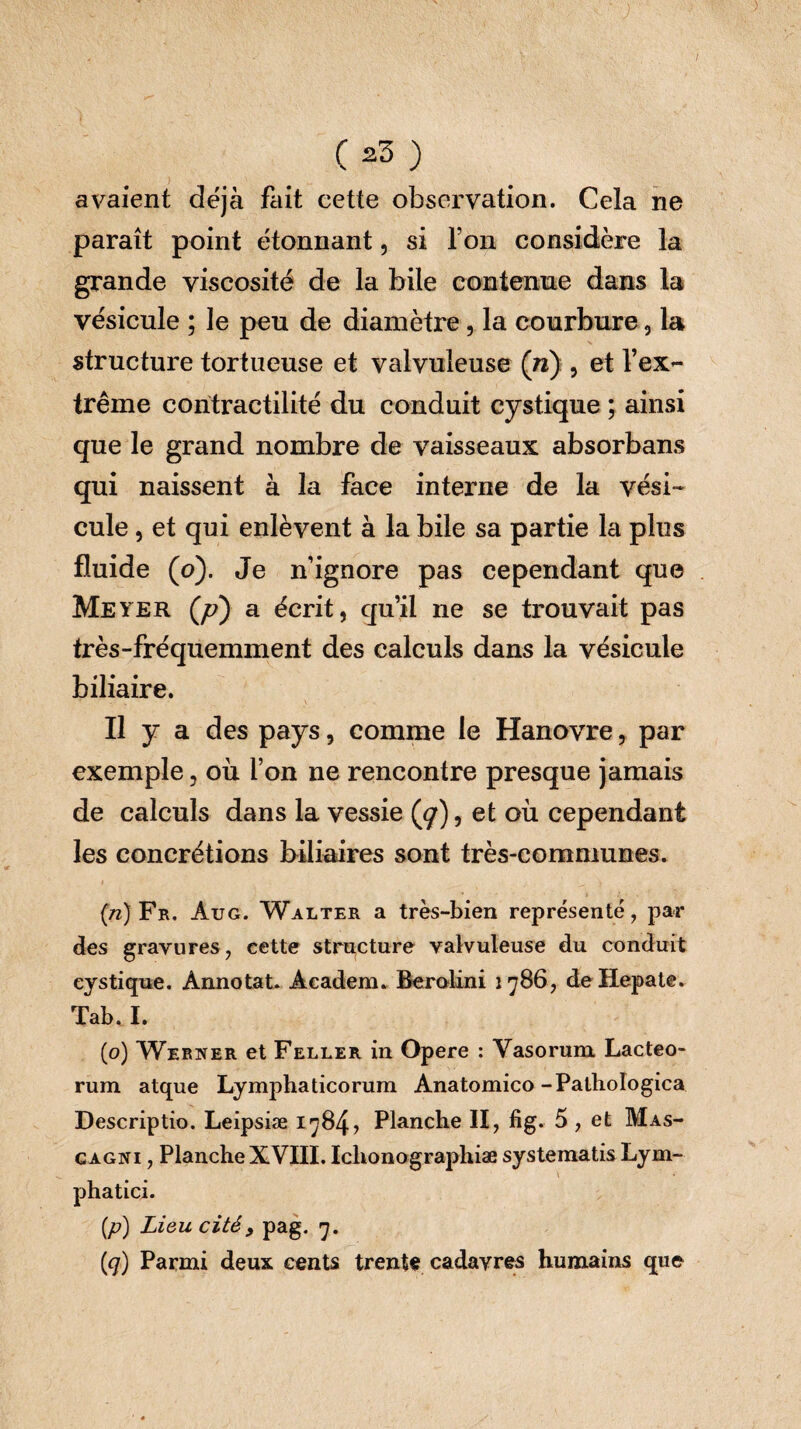 avaient déjà fait cette observation. Cela ne paraît point étonnant, si Ton considère la grande viscosité de la bile contenue dans la vésicule ; le peu de diamètre, la courbure , la structure tortueuse et valvuleuse (n) , et l’ex¬ trême contractilité du conduit eystique ; ainsi que le grand nombre de vaisseaux absorbans qui naissent à la face interne de la vési¬ cule , et qui enlèvent à la bile sa partie la plus fluide (o). Je n’ignore pas cependant que Meyer (yt?) a écrit, qu’il ne se trouvait pas très-fréquemment des calculs dans la vésicule biliaire. Il y a des pays, comme le Hanovre, par exemple, où l’on ne rencontre presque jamais de calculs dans la vessie (cf), et où cependant les concrétions biliaires sont très-communes. (n) Fr. Àug. Walter a très-bien représenté, par des gravures, cette structure valvuleuse du conduit eystique. Annotat. Academ. Berolini 1786, de Hepate. Tab. I. (o) Werner et Feller in Opere : Vasorum Lacteo¬ rum atque Lymphaticorum Anatomico-Pathologica Descriptio. Leipsiæ 1784? Planche II, fig. 5 , et Mas- g agni , PlancheXVIII. Ichonographiae systematisLym- \ phatici. (/?) Lieu cité9 pag. 7. (q) Parmi deux cents trente cadavres humains que