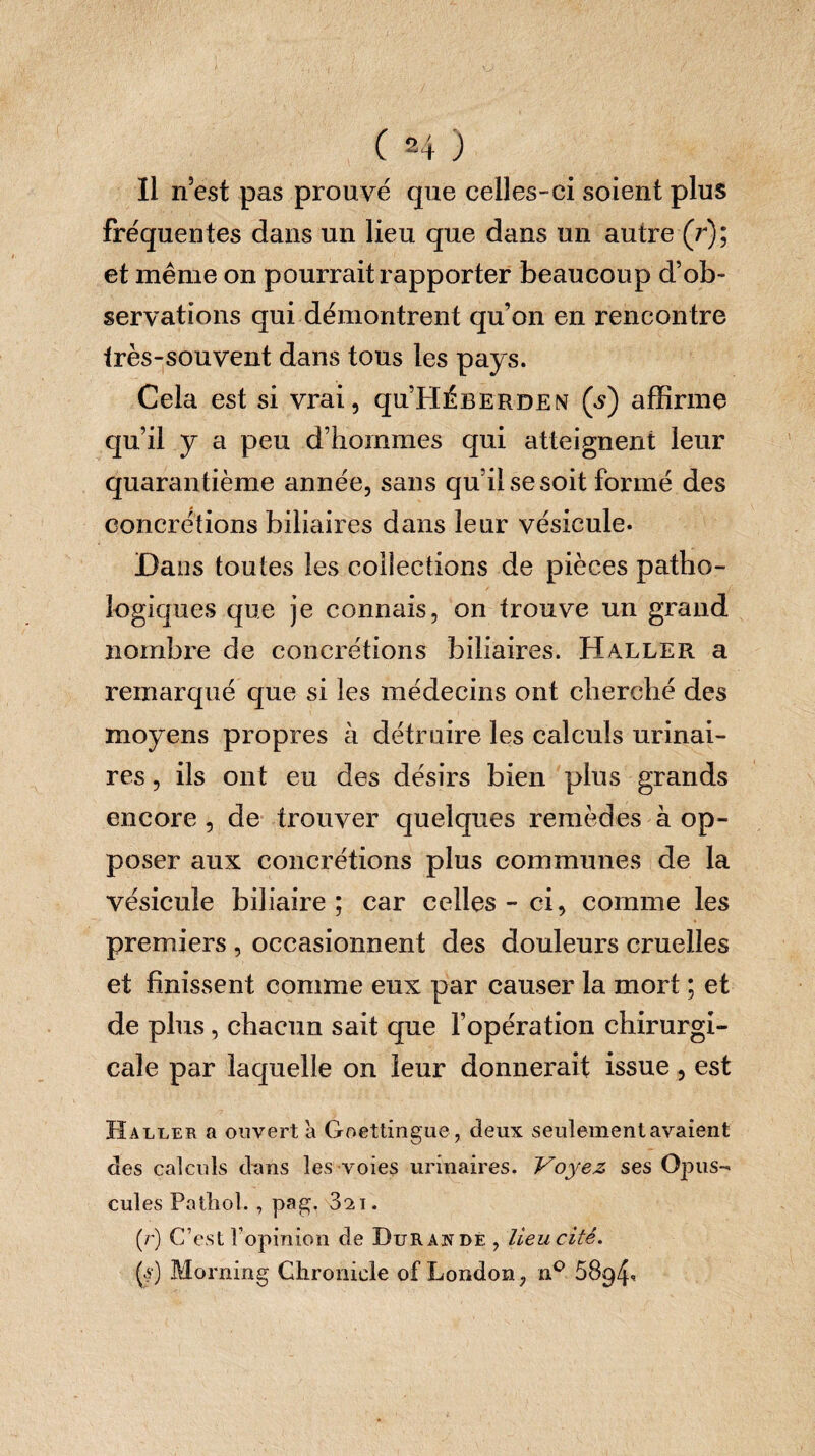 Il n’est pas prouvé que celles-ci soient plus fréquentes dans un lieu que dans un autre (7); et même on pourrait rapporter beaucoup d’ob¬ servations qui démontrent qu’on en rencontre très-souvent dans tous les pays. Cela est si vrai, qu’HÉBERDEN (s) affirme qu’il y a peu d’hommes qui atteignent leur quarantième année, sans qu’il se soit formé des concrétions biliaires dans leur vésicule. Dans toutes les collections de pièces patho¬ logiques que je connais, on trouve un grand nombre de concrétions biliaires. Haller a remarqué que si les médecins ont cherché des moyens propres à détruire les calculs urinai¬ res , ils ont eu des désirs bien plus grands encore , de trouver quelques remèdes à op¬ poser aux concrétions plus communes de la vésicule biliaire ; car celles - ci, comme les premiers , occasionnent des douleurs cruelles et finissent comme eux par causer la mort ; et de plus, chacun sait que l’opération chirurgi¬ cale par laquelle on leur donnerait issue, est Haller a ouvert a Goettingue, deux seulement avaient des calculs dans les voies urinaires. Voyez ses Opus¬ cules Pathol. , pag. 321. (r) C’est l’opinion de Duran de , lieu cité. [y) Horning Clironicle of London, n° 5894.