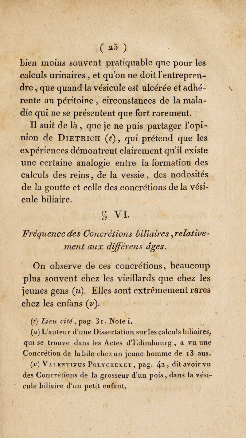 bien moins souvent pratiquable que pour les calculs urinaires, et qu’on ne doit l’entrepren¬ dre , que quand la vésicule est ulcérée et adhé¬ rente au péritoine , circonstances de la mala¬ die qui ne se présentent que fort rarement. Il suit de là, que je ne puis partager l’opi¬ nion de Dietrich (/), qui prétend que les expériences démontrent clairement qu’il existe une certaine analogie entre la formation des calculs des reins, de la vessie, des nodosités de la goutte et celle des concrétions de la vési¬ cule biliaire. § VI. Fréquence des Concrétions biliaires, relative¬ ment aux differens âges. On observe de ces concrétions, beaucoup plus souvent chez les vieillards que chez les jeunes gens (u). Elles sont extrêmement rares chez les enfans (v). (t) Lieu cité, pag. 3i. Note i. (w) L’auteur d’une Dissertation sur les calculs biliaires, qui se trouve dans les Actes d’Edimbourg , a vu une Concrétion de labile chez un jeune homme de i3 ans. (v) V alenttwus Polychexet , pag. 42 > dit avoir vu des Concrétions de la grosseur d’un pois, dans la vési¬ cule biliaire d’un petit enfant,