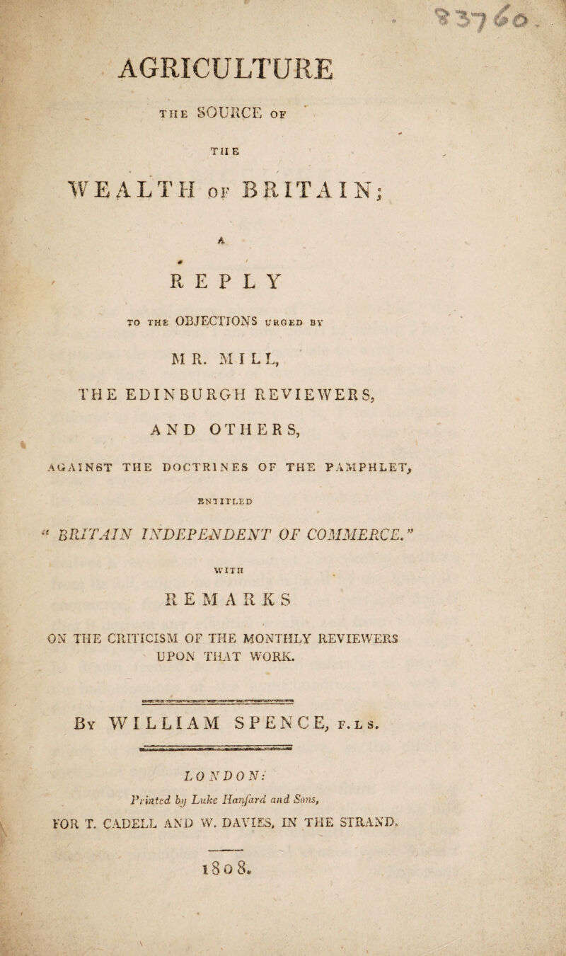 AGRICULTURE the SOURCE of ' TII F, WEALTH of BRITAIN; A \ % REPLY TO THE OBJECTIONS URGED BY M R. M I L L, THE EDINBURGH REVIEWERS, AND OTHER S, AGAINST the doctrines of the pamphlet, ENTITLED £ BRITAIN INDEPENDENT OF COMMERCE.” WITII RE MARKS ON THE CRITICISM OF THE MONTHLY REVIEWERS UPON THAT WORK. By WILLIAM SPENCE, f. l s. LONDON: Printed by Luke Hanfard and Sons, FOR T CADELL AND W. DAVIES, IN THE STRAND,