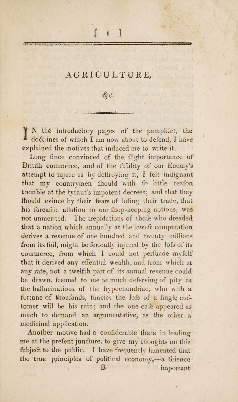 T N the introductory pages of the pamphlet, the ’*■ doCtrines of which I am now about to defend, I have explained the motives that induced me to write it. Long fince convinced of the flight importance of Britifh commerce, and of the futility of our Enemy's attempt to injure us by deftroying it, I felt indignant that my countrymen fhould with fo little reafon tremble at the tyrant's impotent decrees; and that they fhould evince by their fears of lofing their trade, that his farcaftic allufion to our (hop-keeping notions, was not unmerited. The trepidations of thofe who dreaded that a nation which annually at the loweft computation, derives a revenue of one hundred and twenty millions from its foil, might be ferioufly injured by the lofs of its commerce, from which I could not perfuade myfelf that it derived any eflential wealth, and from which at any rate, not a twelfth part of its annual revenue could be drawn, feeined to me as much deferring of pity as the hallucinations of the hypochondriac, who with a fortune of fehoufands, fancies the lofs of a Angle cuf- tomer will be his ruin; and the one cafe appeared as much to demand an argumentative, as the other a medicinal application. Another motive had a confiderahle (hare in leading: me at the prefent jundlure, to give my thoughts on this flibjedl to the public. I have frequently lamented that the true principles of political economy,—a faience B important