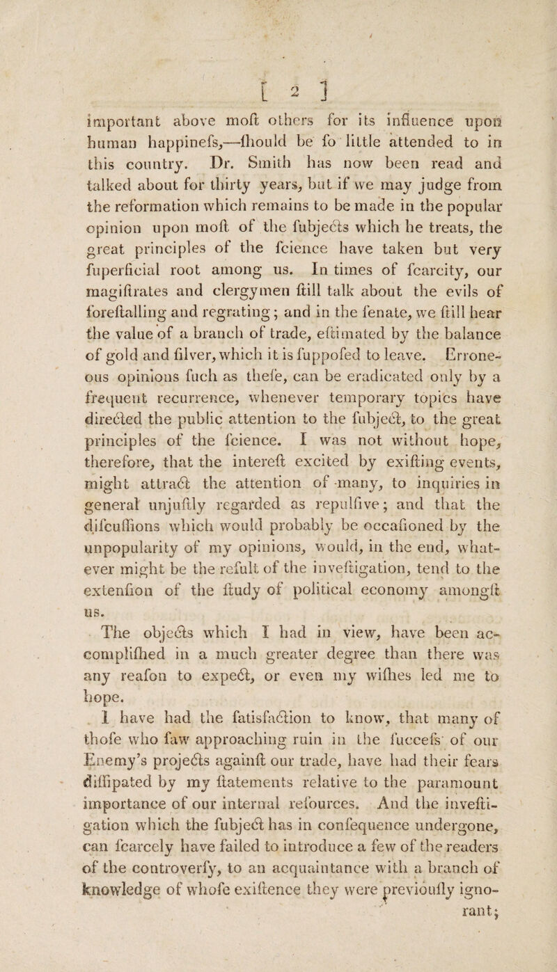 important above moll others for its influence upon human happinefs,—fliould be fo Tittle attended to in this country. Dr. Smith has now been read and talked about for thirty years, but if we may judge from the reformation which remains to be made in the popular opinion upon moll of the fubjecls which he treats, the great principles of the fcience have taken but very fuperfieial root among us. In times of fcarcity, our magiltrates and clergymen Itill talk about the evils of foreftalling and regrating; and in the fenate, we full hear the value of a branch of trade, eftimated by the balance of gold and fiiver, which it is fuppofed to leave. Errone¬ ous opinions fuch as thefe, can be eradicated only by a frequent recurrence, whenever temporary topics have direbled the public attention to the fubjeel, to the great principles of the fcience. I was not without hope, therefore, that the intereft excited by exifting events, might atlradf the attention of -many, to inquiries in general unjufily regarded as repulfive; and that the difcuffions which would probably be occalioned by the unpopularity of my opinions, would, in the end, what¬ ever might be the re full of the inveftigation, tend to the extenlion of the liudy of political economy amonglt us. The objects which I had in view, have been ao eomplifhed in a much greater degree than there was any reafon to expe6f, or even my willies led me to hope. I have had the fatisfadlion to know’, that many of thofe who faw approaching ruin in the fuccefs of our Enemy’s projects agai'nft our trade, have had their fears diffipated by my ftatements relative to the paramount importance of our internal refources. And the invelti- gation which the fubjedf has in confequence undergone, can fcarcely have failed to introduce a few of the readers of the controverfy, to an acquaintance w ith a branch of knowledge of whofe exigence they were previoully igno¬ rant;