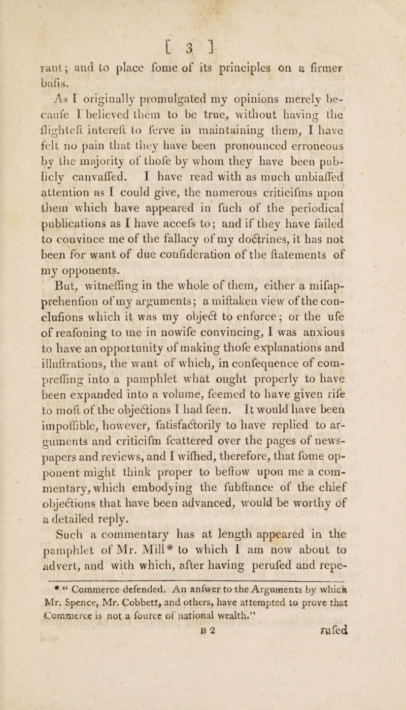 rant; and to place fome of its principles on a firmer bails. As I originally promulgated my opinions merely be- caule I believed them to be true, without having the {lighted: intereft to ferve in maintaining them, I have felt no pain that they have been pronounced erroneous by the majority of thole by whom they have been pub¬ licly canvaffed. I have read with as much initialled attention as I could give, the numerous crjticifms upon them which have appeared in fuch of the periodical publications as I have accefs to; and if they have failed to convince me of the fallacy of my doCtrines, it has not been for want of due confideration of the Itatements of my opponents. But, witneffing in the whole of them, either a mifap- preheniion of my arguments; a miltaken view of the con- clulions which it was my objeCt to enforce; or the ufe of reafoning to me in nowife convincing, I was anxious to have an opportunity of making thofe explanations and illuftrations, the want of which, in confequence of cora- preffing into a pamphlet what ought properly to have been expanded into a volume, feemed to have given rife to moft of the objections I had feen. It would have been impoffible, however, fatisfaCtorily to have replied to ar¬ guments and criticifm fcattered over the pages of news¬ papers and reviews, and I wiihed, therefore, that fome op¬ ponent might think proper to bellow upon me a com¬ mentary, which embodying the fubltance of the chief objections that have been advanced, would be worthy of a detailed reply. Such a commentary has at length appeared in the pamphlet of Mr. Mill# to which 1 am now about to advert, and with which, after having perufed and repe- * “ Commerce defended. An anfwer to the Arguments by which Mr. Spence, Mr. Cobbett, and others, have attempted to prove that Commerce is not a fource of national wealth.’'’ B 2 xu fed