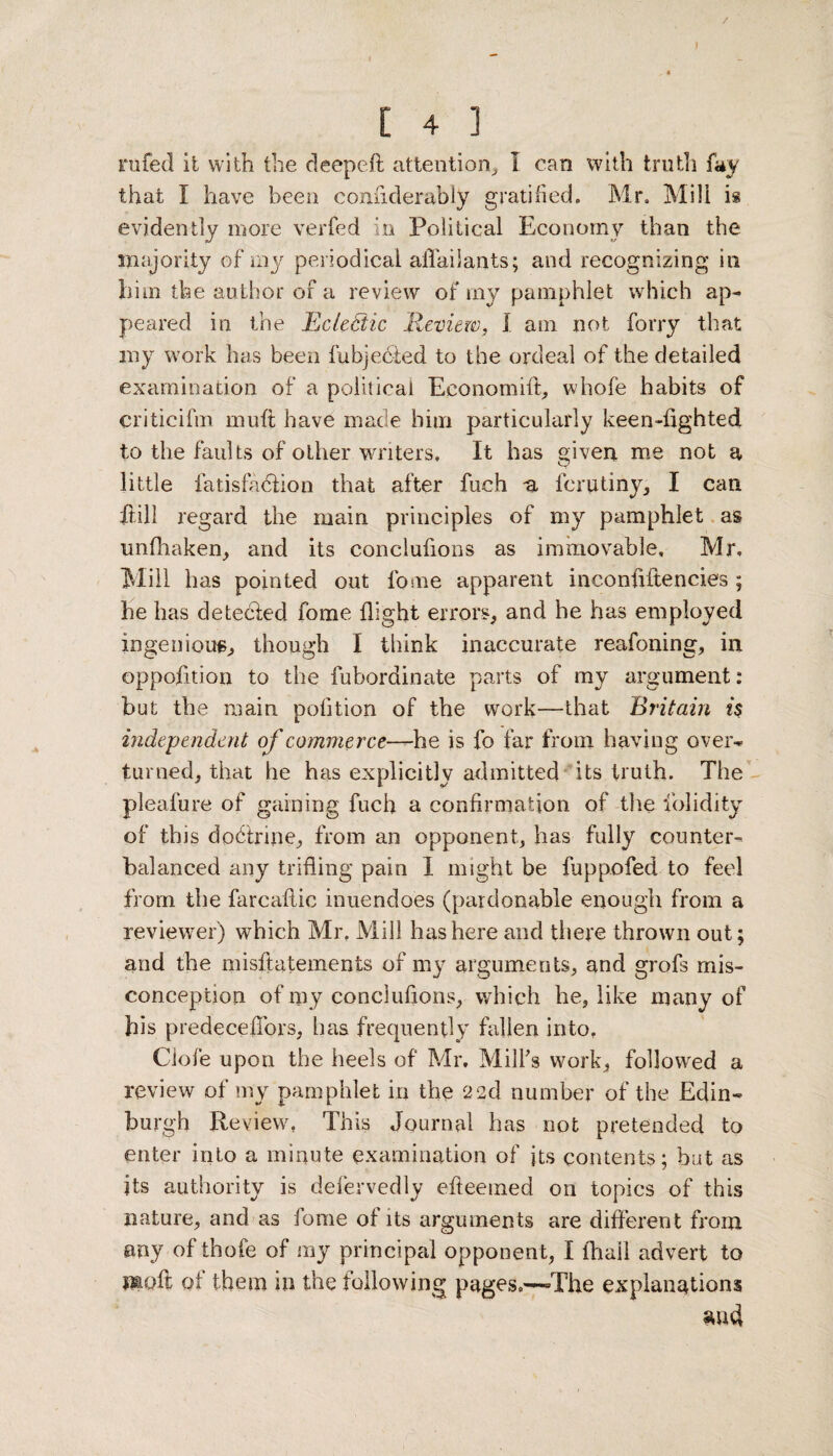 / [ 4 1 rufed it with the deepeft attention, I can with truth fay that I have been confiderably gratified. Mr. Mili is evidently more verfed in Political Economy than the majority of my periodical afTailants; and recognizing in him the author of a review of my pamphlet which ap¬ peared in the Eclectic Review, I am not forry that my work has been fubjecied to the ordeal of the detailed examination of a political Eeonomift, whofe habits of criticifm mu ft have made him particularly keen high ted to the faults of other writers. It has given me not a little fatisfadtion that after fuch -a fcrtttiny, I can ftill regard the main principles of my pamphlet as unfhaken, and its conclufions as immovable, Mr, Mill has pointed out fome apparent inconfiftencies ; he has detedled fome flight errors, and he has employed ingenious, though I think inaccurate reafoning, in opposition to the fubordinate parts of my argument: but the main pofition of the work—that Britain is independent of commerce—he is fo far from having over¬ turned, that he has explicitly admitted its truth. The pleafure of gaining fuch a confirmation of the folidity of this dodh'ine, from an opponent, has fully counter¬ balanced any trifling pain 1 might be fuppofed to feel from the farcaflic inuendoes (pardonable enough from a reviewer) which Mr, Mill has here and there thrown out; and the misftatements of my arguments, and grofs mis¬ conception of my conclufions, which he, like many of bis predecefibrs, lias frequently fallen into. Ciofe upon the heels of Mr. Mill's work, followed a review of my pamphlet in the 22d number of the Edin¬ burgh Review, This Journal has not pretended to enter into a minute examination of its contents; but as its authority is defervedly efteemed on topics of this nature, and as fome of its arguments are different from any of thofe of my principal opponent, I fhail advert to naoft of them in the following pages.—-The explanations surd