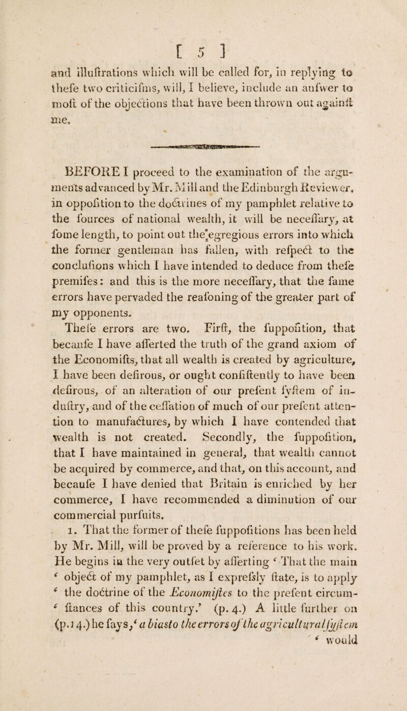 and illuftrations which will be called for, in replying to thefe two criticifms, will, I believe, include an anfwer to molt of the objections that have been thrown out againli me. BEFORE I proceed to the examination of the argu¬ ments advanced by Mr. Mill and the Edinburgh Reviewer, in oppolition to the do&rines of my pamphlet relative to the lources of national wealth, it will be neceffary, at fome length, to point out the'egregious errors into which the former gentleman has fallen, with refpebt to the eonclufions which I have intended to deduce from thefe premifes: and this is the more neceffary, that the fame errors have pervaded the reafoning of the greater part of my opponents. Thefe errors are two. Firft, the fuppohtion, that becaufe I have afferted the truth of the grand axiom of the Economifts, that all wealth is created by agriculture, I have been defirous, or ought conliftently to have been defirous, of an alteration of our prefent iy fiem of in- duftry, and of the ceffation of much of our prefent atten¬ tion to manufactures, by wrhich I have contended that wealth is not created. Secondly, the fuppohtion, that I have maintained in general, that wealth cannot be acquired by commerce, and that, on this account, and becaufe I have denied that Britain is enriched by her commerce, I have recommended a diminution of our commercial purfuits. 1. That the former of thefe fuppohtions has been held by Mr. Mill, will be proved by a reference to his work. He begins in the very outfet by afferting f That the main ‘ object of my pamphlet, as I exprefsly hate, is to apply 4 the doctrine of the Rconomifies to the prefent circum- 4 fiances of this country/ (p. 4.) A little further on (p. 2 4.) he fay 3/ a biasto the errors of the agricultural fyft cm 4 would