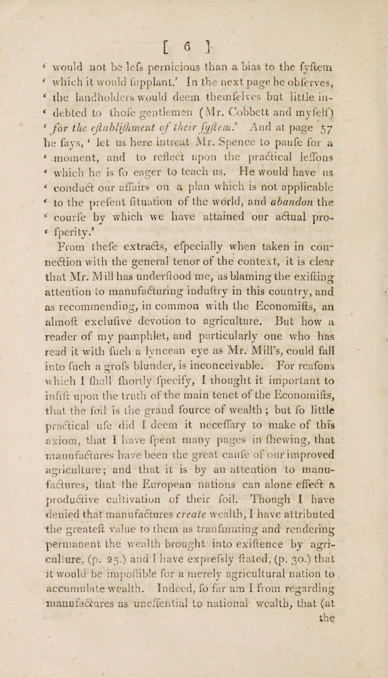 c would not be lefs pernicious than a bias to the fyftem f which it would fupplantf In the next page he obferves, * the landholders would deem themfelves but little in- » ‘ debted to thofe gentlemen (Mr, Cobbett and my (elf) s for the eftablijhment of their fyflem.’ And at page 57 lie fays, ‘ let us here intreat Mr. Spence to paufe for a 4 moment, and to reflect upon the pra&ical leifons 4 which he is fo eager to teach us. He would have us *' conduct our affairs on a plan which is not applicable * to the prefect fltuation of the world, and abandon the 4 courfe by which we have attained our acftual pro- tf fperity.* From thefe extracts, efpecially when taken in con- nedtion with the general tenor of the context, it is clear that Mr. Mill has underftood me, as blaming the exifting attention to manufacturing induftry in this country, and as recommending, in common with the Economifts, an almoil exclufive devotion to agriculture. But how a reader of my pamphlet, and particularly one who has read it with fuch a lvncean eye as Mr. Mill’s, could fall into fuch a grofs blunder, is inconceivable. For reafons which I (hall fliordy fpecify, I thought it important to in ft ft upon the truth of the main tenet of the Economifts, that the foil is the grand fource of wealth; but fo little practical ufe did i deem it neceftary to make of this axiom, that 1 have fpent many pages in fhewing, that •manufactures have been the great caufe of our improved agriculture; and that it is by an attention to manu¬ factures, that the European nations can alone efreed: a productive cultivation of their foil. Though I have denied that manufactures create wealth, I have attributed the greateft value to them as fcranfmuting and rendering permanent the wealth brought into exiftence by agri¬ culture, (p. 25.) and 1 have exprefsly ftated, (p. 30.) that it would be impofiible for a merely agricultural nation to accumulate wealth. Indeed, fo far am I from regarding