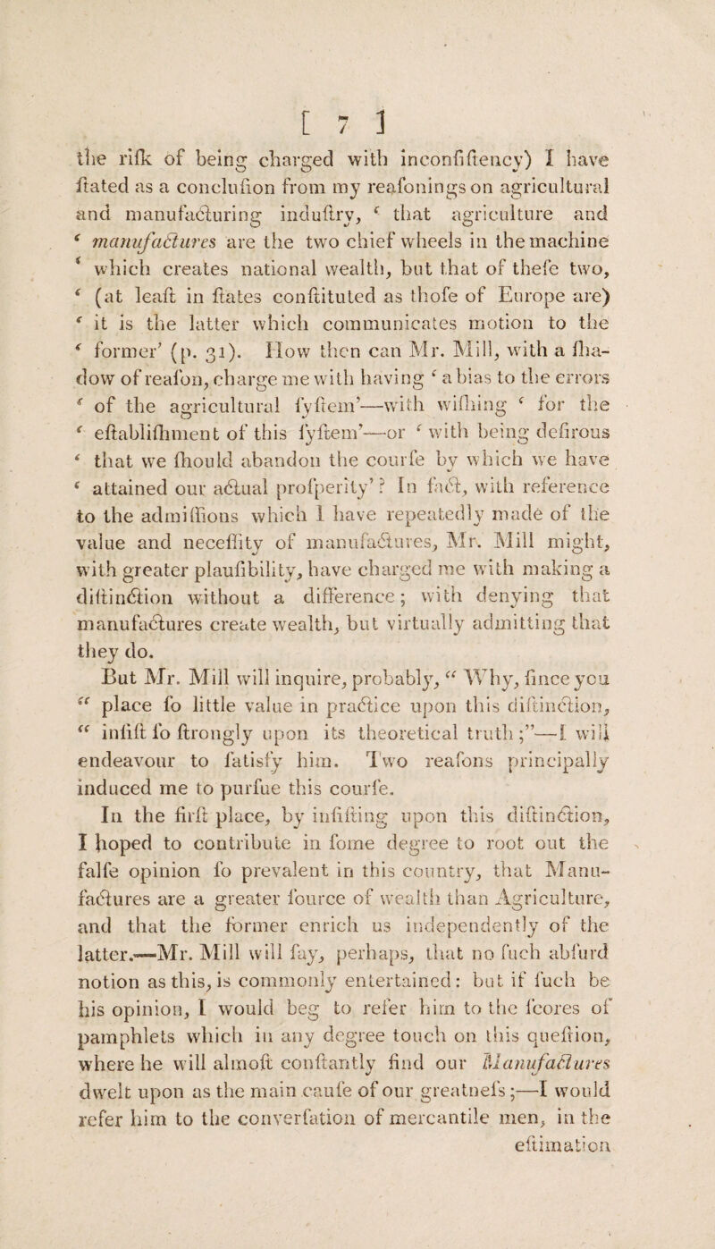 the rifk of being charged with inconfiftency) I have ftated as a concluhon from my reafoningson agricultural and manufacturing induftry, f that agriculture and ‘ manufatlures are the two chief wheels in the machine * which creates national wealth, hut that of thefe two, ( (at leaft in ftates conftituted as thofe of Europe are) * it is the latter which communicates motion to the < former’ (p. 31). How then can Mr. Mill, with a fha- dow of realbn, charge me with having f a bias to the errors f of the agricultural fyftem’—with wifhing f for the ' eftabliftiment of this fyftenr—or f with being defirous * that we fhoulcl abandon the courfe by which we have %/ i attained our abtuai profperity’? In fa<51, with reference to the admiffions which 1 have repeatedly made of the value and neceffity of manufactures, Mr. Mill might, with greater plaufibility, have charged me with making a diftindiion without a difference; with denying that manufactures create wealth, but virtually admitting that they do. But Mr. Mill will inquire, probably, “ Why, fmceycu (c place fo little value in practice upon this diftinction, “ inlift fo ftrongly upon its theoretical truth;”—I will endeavour to fatisfy him. two reafons principally induced me to purfue this courfe. In the fir ft place, by inditing upon this diftinction, I hoped to contribute in fome degree to root out the falfe opinion fo prevalent in this country, that Manu¬ factures are a greater fource of wealth than Agriculture, and that the former enrich us independently of the latter.™*—Mr. Mill will fay, perhaps, that no fueh abfurd notion as this, is commonly entertained: but if fueh be his opinion, I would beg to refer him to the fcores of pamphlets which in any degree touch on this queftion, where he w ill ahnoft conftantly find our Manufactures dwelt upon as the main caule of our greatnefs;—1 would refer him to the converfation of mercantile men, in the eftimalion