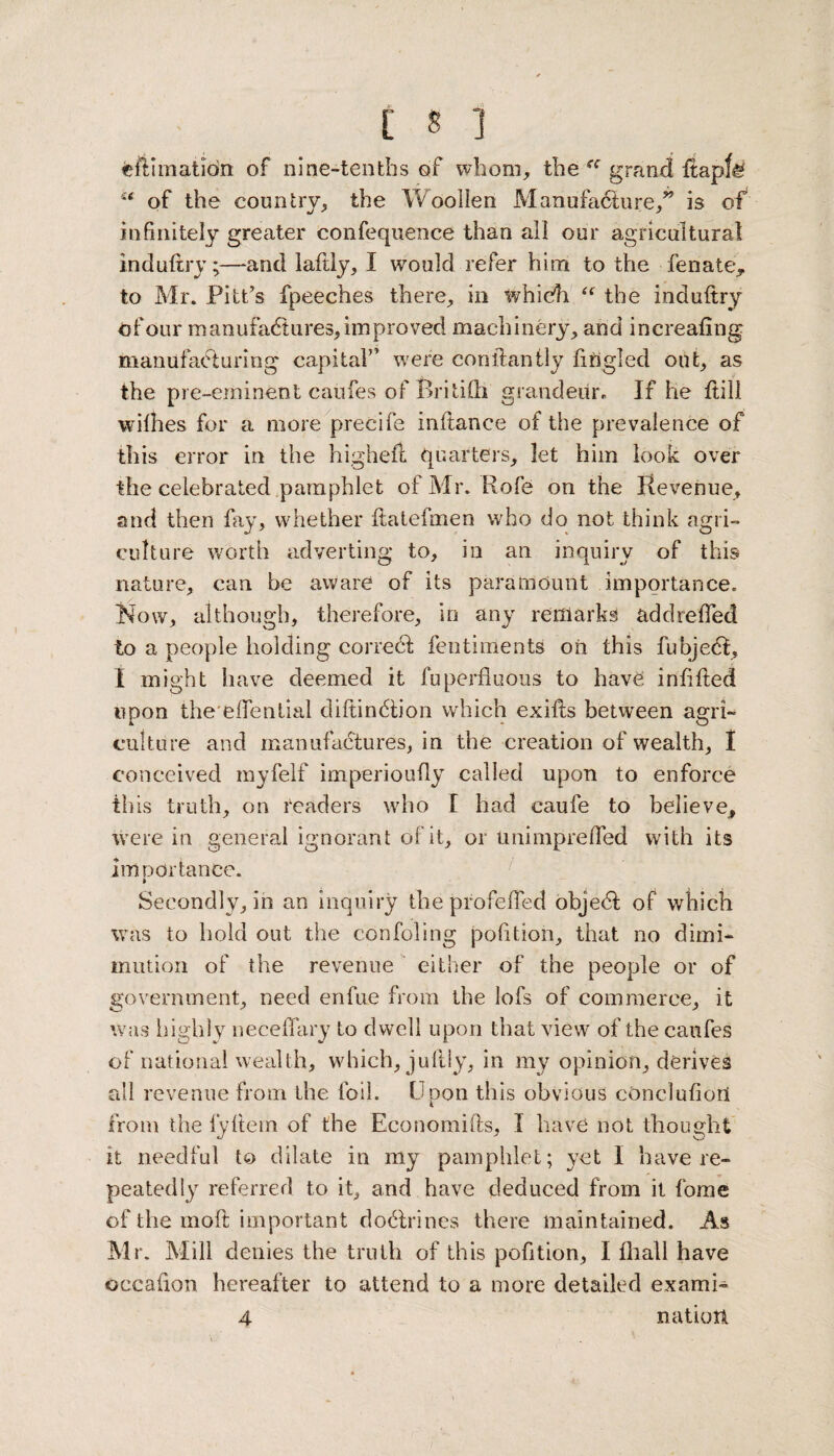 eft I mat ion of nine-tenths of whom, the grand itapfa u of the country, the Woollen Manufacture,” is of infinitely greater confequence than all our agricultural induftry;—and laflly, I would refer him to the fenate, to Mr. Pitt’s fpeeches there, in which “ the induftry of our manufactures, improved machinery, and increaiing manufacturing capital” were constantly fingled out, as the pre-eminent caufes of Britifti grandeur. If he ilill writhes for a more precife inilance of the prevalence of this error in the higheft quarters, let him look over the celebrated pamphlet of Mr. Rofe on the Revenue, and then fay, whether ilatefmen who do not think agri¬ culture worth adverting to, in an inquiry of this nature, can be aware of its paramount importance. Now, although, therefore, in any remarks addreffed to a people holding coned fentiments oh this fubjeCl, I might have deemed it fuperfluous to have; infilled upon the eiTential cliftinClion which exifts between agri¬ culture and manufactures, in the creation of wealth, I conceived myfelf imperioufly called upon to enforce tliis truth, on readers who I had caufe to believe, were in general ignorant of it, or tmimpreffed with its importance. » Secondly, in an inquiry the profeffed objeCl of which was to hold out the confoling pofition, that no dimi- mution of the revenue either of the people or of government, need enfue from the lofs of commerce, it was highly neceflary to dwell upon that view of the caufes of national wealth, which, juftly, in mv opinion, derives all revenue from the foil. Upon this obvious cOnclufiori from the fyltem of the Economifls, I have not thought it needful to dilate in my pamphlet; yet I have re¬ peatedly referred to it, and have deduced from it fome of the moil important doCtrines there maintained. As Mr. Mill denies the truth of this pofition, I {ball have occafion hereafter to attend to a more detailed exami¬ nation 4