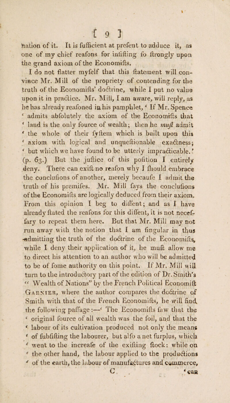 nation of it. It is fufficient at prefent to adduce it, as one of my chief reafons for inditing fo ftrongly upon the grand axiom of the Economifts. I do not flatter myfelf that this ftatement will con¬ vince Mr. Mill of the propriety of contending for the truth of the Economifts’ dodtrine, while I put no value upon it in practice* Mr. Mill, I am aware, will reply, as he has already reafoned ifthis pamphlet,f If Mr. Spence * admits abfolutelv the axiom of the Economifts that s land is the only fource of wealth; then he muji admit ( the whole of their fyftem which is built upon this axiom with logical and unquestionable exactness; but which we have found to be utterly impradticable. ’ (p. 63.) But the juftice of this pofition I entirely deny. There can exift no reafon why I fliould embrace the concluflons of another, merely becaufe I admit the truth of his premifes. Mr. Mill fays the concluflons of the Economifts are logically deduced from their axiom. From this opinion I beg to diflent; and as I have already flated the reafons for this diflent, it is not necef- fary to repeat them here. But that Mr. Mill may not run away with the notion that I am Angular in thus -admitting the truth of the dodtrine of the Economifts, while I deny their application of it, he mull allow me to direct his attention to an author who will be admitted to be of fome authority on this point. If Mr. Mill will turn to the introductory part of the edition of Dr. Smith's Wealth of Nations” by the French Political Economift Garnier, where the author compares the dodtrine of Smith with that of the French Economifts, he will ftncf the following paflage:—‘ The Economifts faw that the f original fource of all wealth was the foil, and that the f labour of its cultivation produced not only the means * of fubflfting the labourer, but alfo a net furplus, which. * went to the increafe of the exifting ftock: while on f the other hand, the labour applied to the produdtions * of the earth, the labour of manufactures and commerce, C ‘ caa