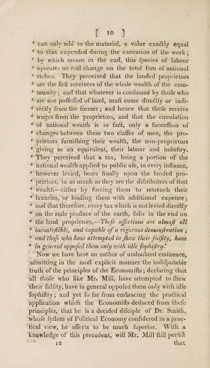 * can only add to the material, a value exadlly equal * to that expended during the execution of the work ; by which means in the end, this fpecies of labour f operates no real change on the total fum of national ( riches. They perceived that the landed proprietors 4 are the firft receivers of the whole wealth of the com- ( munity; and that whatever is continued by thofe who 4 are not poftefted of land, muft come diredtly or indi— 4 redtly from the former; and hence that thefe receive 4 wages from the proprietors, and that the circulation 4 of national wealth is in fa6t, only a fucceffion of 6 changes between these two clafles of men, the pro* 4 prietors furnifhing their wealth, the non-proprietors * giving as an equivalent, their labour and induftry. g They perceived that a tax, being a portion of the 4 national wealth applied to public ufe, in every inftance, 4 however levied, bears finally upon the landed pro- 4 prietors, in as much as they are the diftributers of that 4 wealth-—either by forcing them to retrench their 4 luxuries, or loading them with additional expence; 4 and that therefore, every tax which is not levied diredlly * on the rude produce of the earth, falls in the end on 4 the land proprietors.—Thefe ajfertions art almoji all 4 incontejlible, and capable of a rigorous demonjiration ; 4 and thofe who have attempted to ftiew their falfity, have 4 in general oppofed them only with idle fophiftry* Now we have here an author of undoubted eminence* admitting in the moft explicit manner the indifputable truth of the principles of the Economifls; declaring that all thofe who like Mr. Mill, have attempted to (hew their falfity, have in general oppofed them only with idle fophiftry; and yet fo far from embracing the practical application which the Economifts deduced from thefe principles, that he is a decided difciple of Dr. Smith, whofe fyftem of Political Economy confldered in a prac¬ tical view, he aflerts to be much fuperior. With a knowledge of this precedent, will Mr* Mill ftill per ft ft 12 that