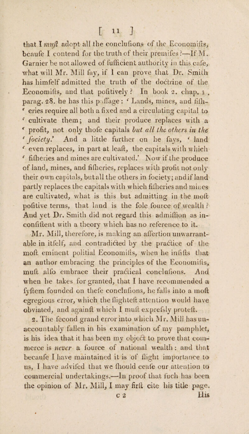 that I rnujl adopt all the con elutions of the Economifts, bcaufe I contend for the truth of their premifes l—If M. Gamier he not allowed of fufiticienl authority in this cafe, what will Mr. Mill fay, if 1 can prove that Dr. Smith has himfelf admitted the truth of the dohtrice of the Economifts, and that poiitively ? In book 2. chap, i . parag. 28. he has this pullage: f Lands, mines, and fifh- f eries require all both a fixed and a circulating capital to e cultivate them; and their produce replaces with a * profit, not only thofe capitals but all the others in the g fociety* And a little further on he fays, f land * even replaces, in part at lead:, the capitals with which € fifheries and mines are cultivated.’ INow if the produce of land, mines, and fifheries, replaces with profit not only their own capitals, butall the others in fociety; and if land partly replaces the capitals with which fifheries and mines are cultivated, what is this but admitting in the 1110ft pofitive terms, that land is the foie fource of wealth ? And yet Dr. Smith did not regard this admiflion as in- confiftent with a theory which has no reference to it. Mr. Mill, therefore, is making an afifertion unwarrant¬ able in itfelf, and contradicted by the prahti.ee of the molt eminent politial Economifis, when he infills that an author embracing the principles of the Economifts, mult alfo embrace their practical eonclufions. And when he takes for granted, that I have recommended a fyftem founded on thefe eonclufions, he falls into a mofl egregious error, which the Highteft attention would have obviated, and againft which I muft exprefsly pro tell. 2. The fecond grand error into which Mr. Mill has un¬ accountably fallen in his examination of my pamphlet, is his idea that it has been my object to prove that com¬ merce is never a fource of national wealth : and that becaufe I have maintained it is of flight importance to us, I have adviled that we fhould ceafe our attention to commercial undertakings.—In proof that fuch has been the opinion of Mr. Mill, I may firlt cite his title page. c 2 His