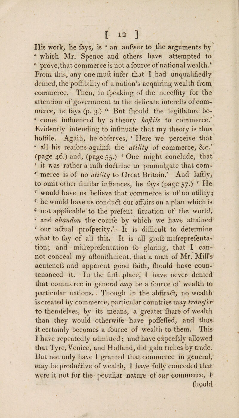 His work, he fays, is f an anfwer to the arguments by - which Mr. Spence and others have attempted to 4 prove,that commerce is not a fource of national wealth * From this, any one mult infer that I had unqualifiedly denied, the poffibility of a nation’s acquiring wealth from commerce. Then, in fpeaking of the neceflity for the attention of government to the delicate interefts of com¬ merce, he fays (p* 3.) “ But (hould the legiflature be- * come influenced by a theory hojiile to commerce; Evidently intending to infinuate that my theory is thus hofiile. Again, he obferves, f Here we perceive that all his reafons againfi the utility of commerce, &c./ (page 46.) and, (page 55.) i One might conclude, that 4 it was rather a rafh doctrine to promulgate that com- r merce is of no utility to Great Britain.’ And laftly, to omit other fimilar infiances, he fays (page 57.) ‘ He 4 would have us believe that commerce is of no utility; c he would have us conduct our affairs on a plan which is 4 not applicable to the preferit fftuation of the world, e and abandon the courle by which we have attained * our adtuai ,profperity.’-—It is difficult to determine what to fay of all this. It is all grofs mifreprefenta- tion; and mifreprefentation fo glaring, that I can¬ not conceal my aftonifhment, that a man of Mr. Mill’s acutenefs and apparent good faith, fhould have coun¬ tenanced it. In the firft place, I have never denied that commerce in general may be a fource of wealth to particular nations.. Though in the abftradl, no wealth is created by commerce, particular countries may transfer to themfelves, by its means, a greater (hare of wealth than they would otherwife have poffeffed, and thus it certainly becomes a fource of wealth to them. This I have repeatedly admitted ; and have exprefsly allowed that Tyre, Venice, and Holland, did gain riches by trade. But not only have I granted that commerce in general, may be productive of wealth, I have fully conceded that were it not for the peculiar nature of our commerce, 1 fhould