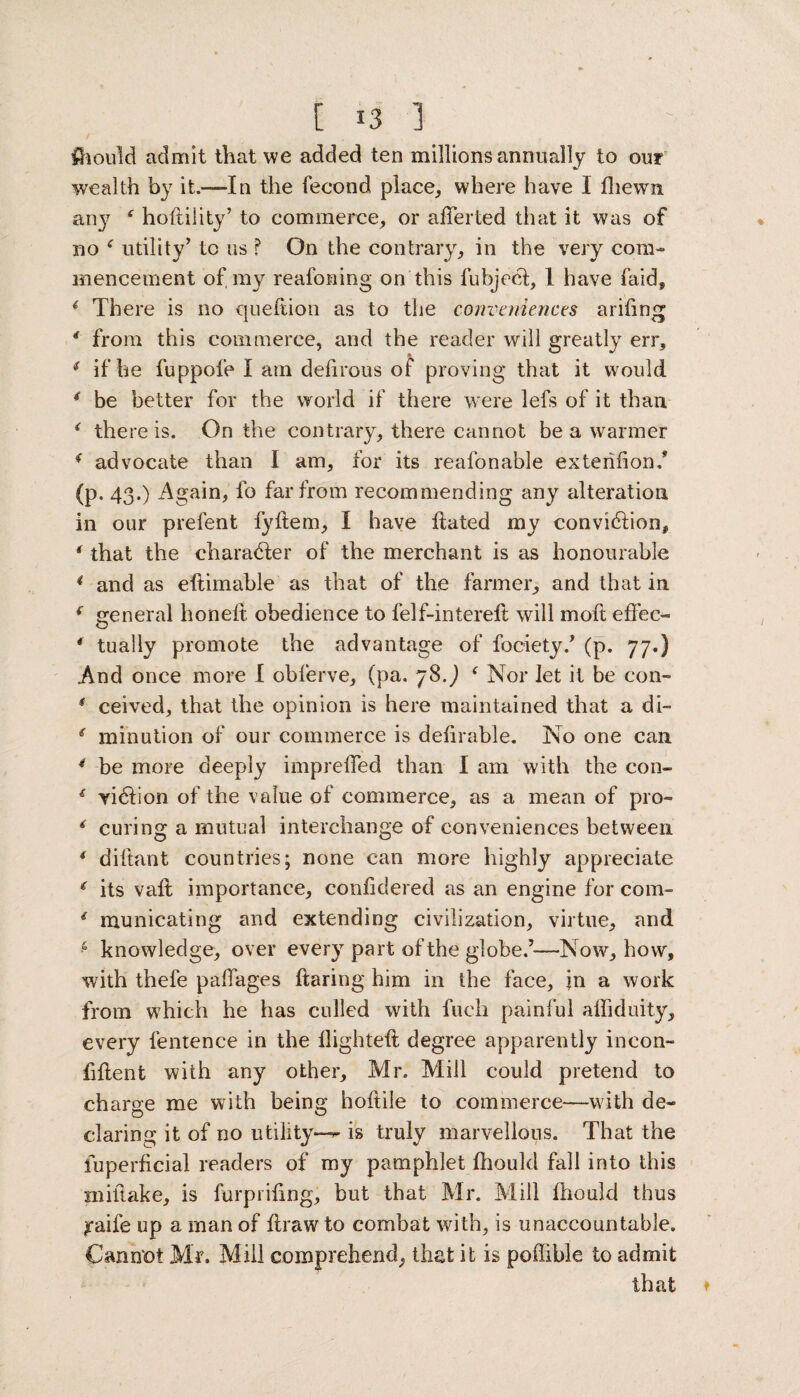 Should admit that we added ten millions annually to our wealth by it.—-In the feeond place, where have I fhewxi any f hoftility’ to commerce, or aderted that it was of no * utility’ to us ? On the contrary, in the very com¬ mencement of my reasoning on this fubject, 1 have faid, { There is no queftion as to the conveniences arihng * from this commerce, and the reader will greatly err, 4 if he fuppofe I am defirous of proving that it would 4 be better for the world if there were lefs of it than 4 there is. On the contrary, there cannot be a warmer * advocate than I am, for its reafonable exterifion.* (p. 43.) Again, fo far from recommending any alteration in our prefent fydem, I have dated my conviction, * that the character of the merchant is as honourable 4 and as edimable as that of the farmer, and that in 4 general honed obedience to felf-intered will mod effec- * tually promote the advantage of fociety.’ (p. 77.) And once more I obferve, (pa. 78.) ( Nor let it be con- 4 ceived, that the opinion is here maintained that a di- 4 minution of our commerce is dedrable. No one can 4 be more deeply impreded than I am with the con- 4 yiCiion of the value of commerce, as a mean of pro- 4 curing a mutual interchange of conveniences between 4 didant countries; none can more highly appreciate 4 its vad importance, conddered as an engine for com- 4 municating and extending civilization, virtue, and * knowledge, over every part of the globe.’—Now, how, with thefe paflages daring him in the face, \u a work from which he has culled with fuch painful aliiduity, every fentence in the flighted degree apparently incon¬ fident with any other, Mr. Mill could pretend to charge me with being hodile to commerce—with de¬ claring it of no utility—*’ is truly marvellous. That the fuperficial readers of my pamphlet fliould fall into this miftake, is furprifing, but that Mr. Mill fhould thus yaife up a man of draw to combat with, is unaccountable. Cannot Mr. Mill comprehend, that it is poffible to admit that